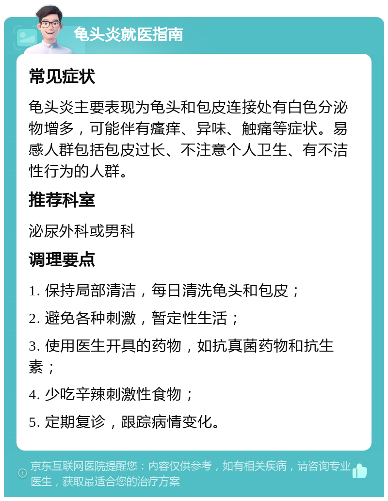 龟头炎就医指南 常见症状 龟头炎主要表现为龟头和包皮连接处有白色分泌物增多，可能伴有瘙痒、异味、触痛等症状。易感人群包括包皮过长、不注意个人卫生、有不洁性行为的人群。 推荐科室 泌尿外科或男科 调理要点 1. 保持局部清洁，每日清洗龟头和包皮； 2. 避免各种刺激，暂定性生活； 3. 使用医生开具的药物，如抗真菌药物和抗生素； 4. 少吃辛辣刺激性食物； 5. 定期复诊，跟踪病情变化。