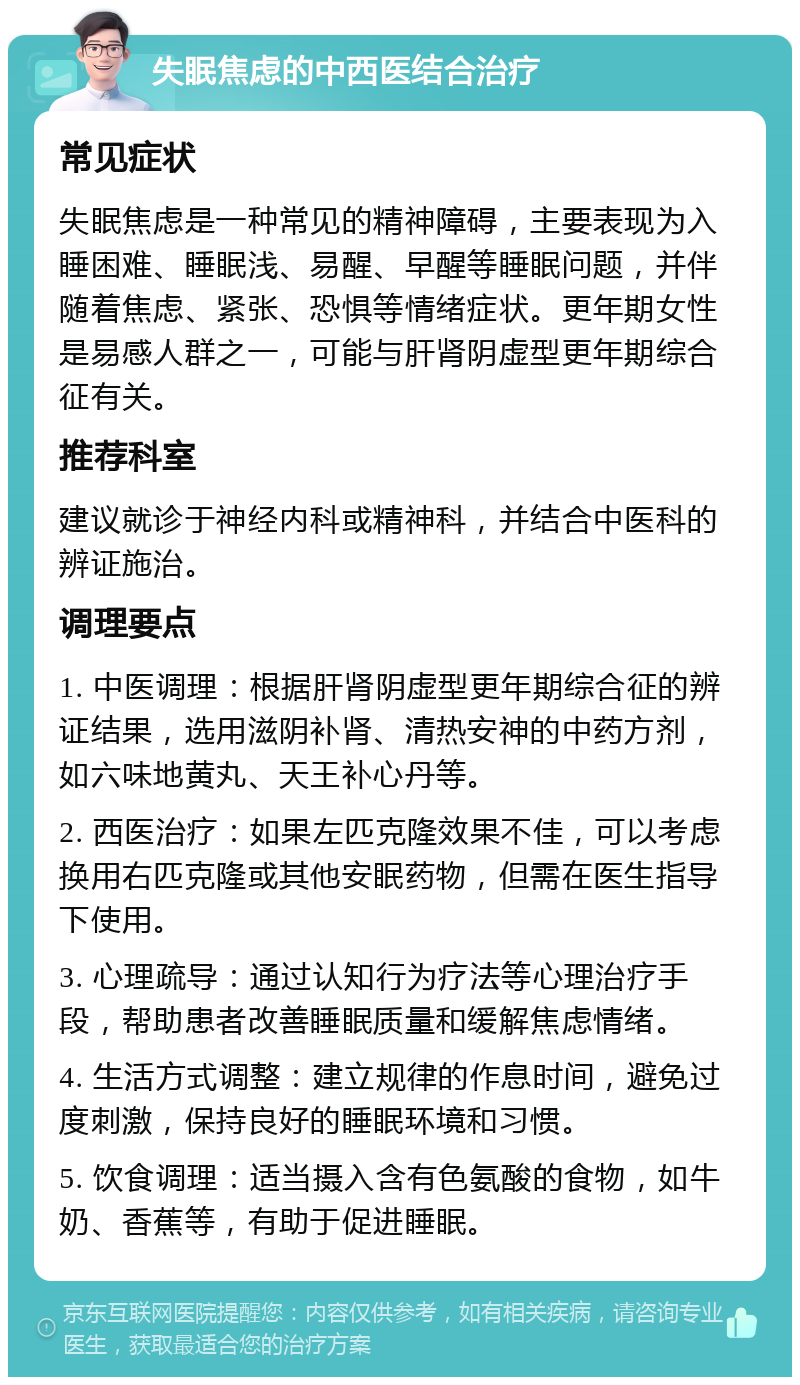 失眠焦虑的中西医结合治疗 常见症状 失眠焦虑是一种常见的精神障碍，主要表现为入睡困难、睡眠浅、易醒、早醒等睡眠问题，并伴随着焦虑、紧张、恐惧等情绪症状。更年期女性是易感人群之一，可能与肝肾阴虚型更年期综合征有关。 推荐科室 建议就诊于神经内科或精神科，并结合中医科的辨证施治。 调理要点 1. 中医调理：根据肝肾阴虚型更年期综合征的辨证结果，选用滋阴补肾、清热安神的中药方剂，如六味地黄丸、天王补心丹等。 2. 西医治疗：如果左匹克隆效果不佳，可以考虑换用右匹克隆或其他安眠药物，但需在医生指导下使用。 3. 心理疏导：通过认知行为疗法等心理治疗手段，帮助患者改善睡眠质量和缓解焦虑情绪。 4. 生活方式调整：建立规律的作息时间，避免过度刺激，保持良好的睡眠环境和习惯。 5. 饮食调理：适当摄入含有色氨酸的食物，如牛奶、香蕉等，有助于促进睡眠。