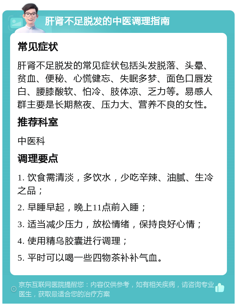 肝肾不足脱发的中医调理指南 常见症状 肝肾不足脱发的常见症状包括头发脱落、头晕、贫血、便秘、心慌健忘、失眠多梦、面色口唇发白、腰膝酸软、怕冷、肢体凉、乏力等。易感人群主要是长期熬夜、压力大、营养不良的女性。 推荐科室 中医科 调理要点 1. 饮食需清淡，多饮水，少吃辛辣、油腻、生冷之品； 2. 早睡早起，晚上11点前入睡； 3. 适当减少压力，放松情绪，保持良好心情； 4. 使用精乌胶囊进行调理； 5. 平时可以喝一些四物茶补补气血。