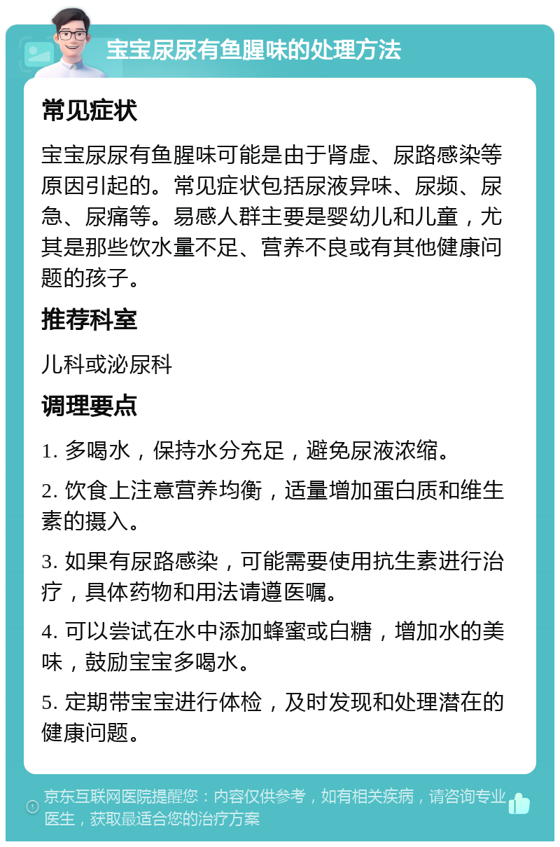 宝宝尿尿有鱼腥味的处理方法 常见症状 宝宝尿尿有鱼腥味可能是由于肾虚、尿路感染等原因引起的。常见症状包括尿液异味、尿频、尿急、尿痛等。易感人群主要是婴幼儿和儿童，尤其是那些饮水量不足、营养不良或有其他健康问题的孩子。 推荐科室 儿科或泌尿科 调理要点 1. 多喝水，保持水分充足，避免尿液浓缩。 2. 饮食上注意营养均衡，适量增加蛋白质和维生素的摄入。 3. 如果有尿路感染，可能需要使用抗生素进行治疗，具体药物和用法请遵医嘱。 4. 可以尝试在水中添加蜂蜜或白糖，增加水的美味，鼓励宝宝多喝水。 5. 定期带宝宝进行体检，及时发现和处理潜在的健康问题。