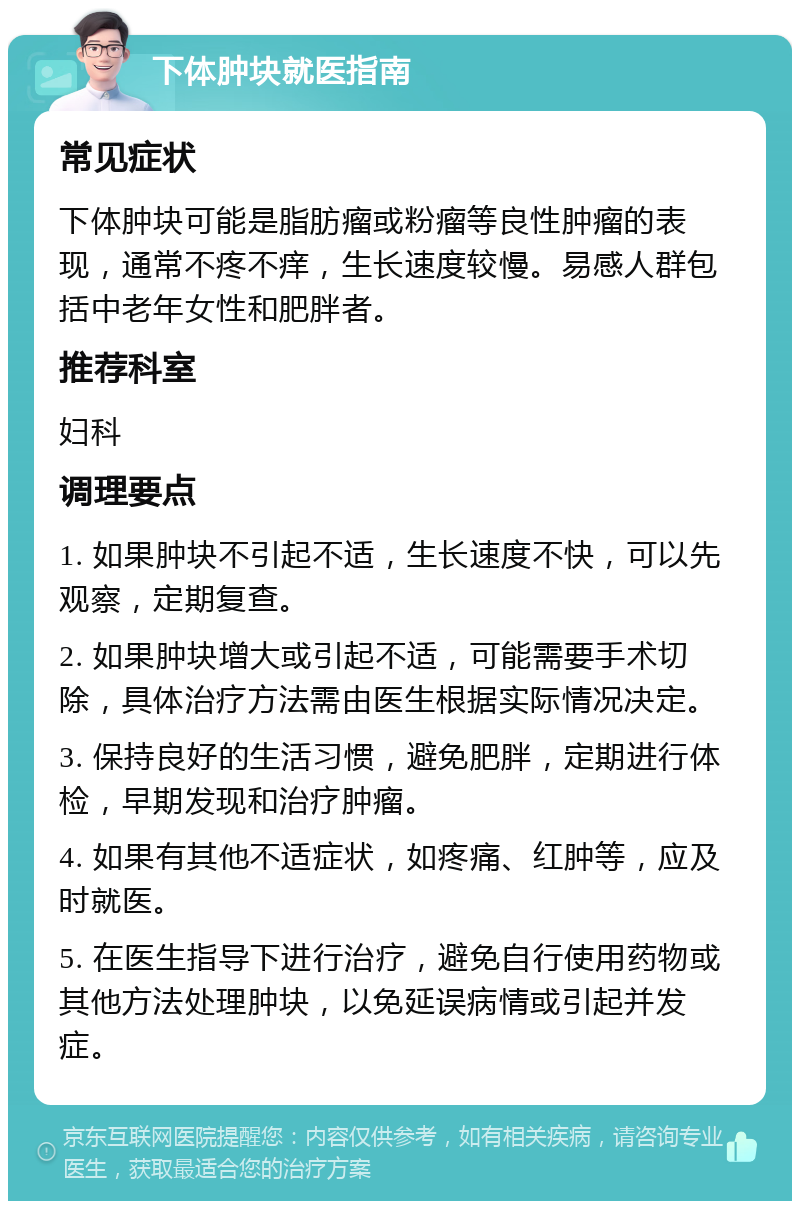 下体肿块就医指南 常见症状 下体肿块可能是脂肪瘤或粉瘤等良性肿瘤的表现，通常不疼不痒，生长速度较慢。易感人群包括中老年女性和肥胖者。 推荐科室 妇科 调理要点 1. 如果肿块不引起不适，生长速度不快，可以先观察，定期复查。 2. 如果肿块增大或引起不适，可能需要手术切除，具体治疗方法需由医生根据实际情况决定。 3. 保持良好的生活习惯，避免肥胖，定期进行体检，早期发现和治疗肿瘤。 4. 如果有其他不适症状，如疼痛、红肿等，应及时就医。 5. 在医生指导下进行治疗，避免自行使用药物或其他方法处理肿块，以免延误病情或引起并发症。