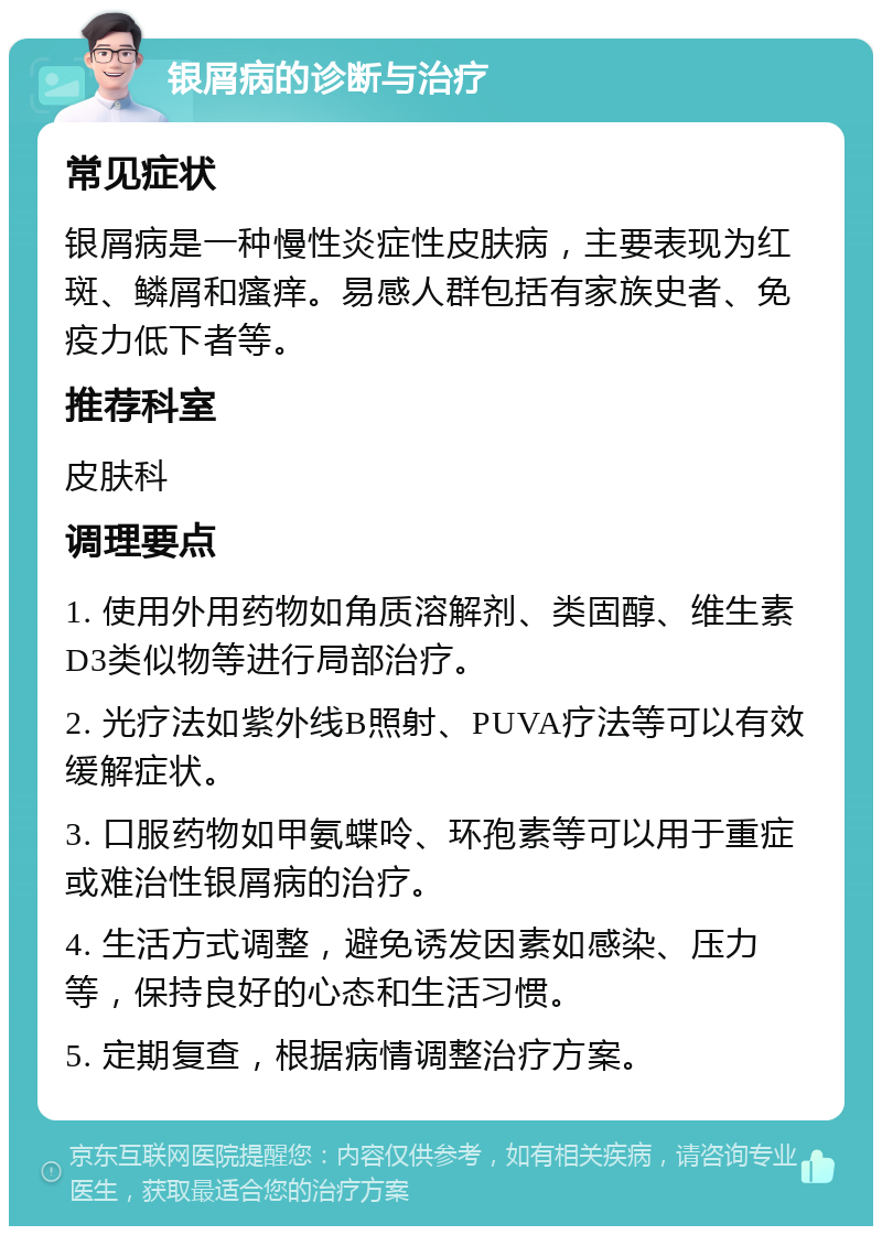 银屑病的诊断与治疗 常见症状 银屑病是一种慢性炎症性皮肤病，主要表现为红斑、鳞屑和瘙痒。易感人群包括有家族史者、免疫力低下者等。 推荐科室 皮肤科 调理要点 1. 使用外用药物如角质溶解剂、类固醇、维生素D3类似物等进行局部治疗。 2. 光疗法如紫外线B照射、PUVA疗法等可以有效缓解症状。 3. 口服药物如甲氨蝶呤、环孢素等可以用于重症或难治性银屑病的治疗。 4. 生活方式调整，避免诱发因素如感染、压力等，保持良好的心态和生活习惯。 5. 定期复查，根据病情调整治疗方案。