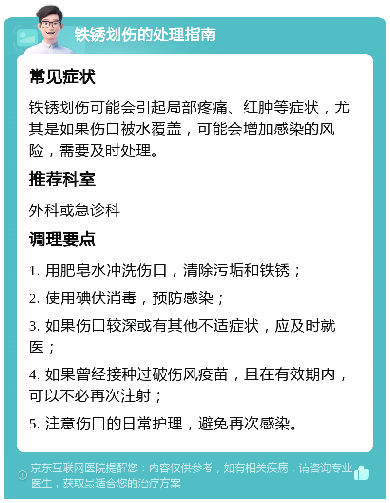 铁锈划伤的处理指南 常见症状 铁锈划伤可能会引起局部疼痛、红肿等症状，尤其是如果伤口被水覆盖，可能会增加感染的风险，需要及时处理。 推荐科室 外科或急诊科 调理要点 1. 用肥皂水冲洗伤口，清除污垢和铁锈； 2. 使用碘伏消毒，预防感染； 3. 如果伤口较深或有其他不适症状，应及时就医； 4. 如果曾经接种过破伤风疫苗，且在有效期内，可以不必再次注射； 5. 注意伤口的日常护理，避免再次感染。