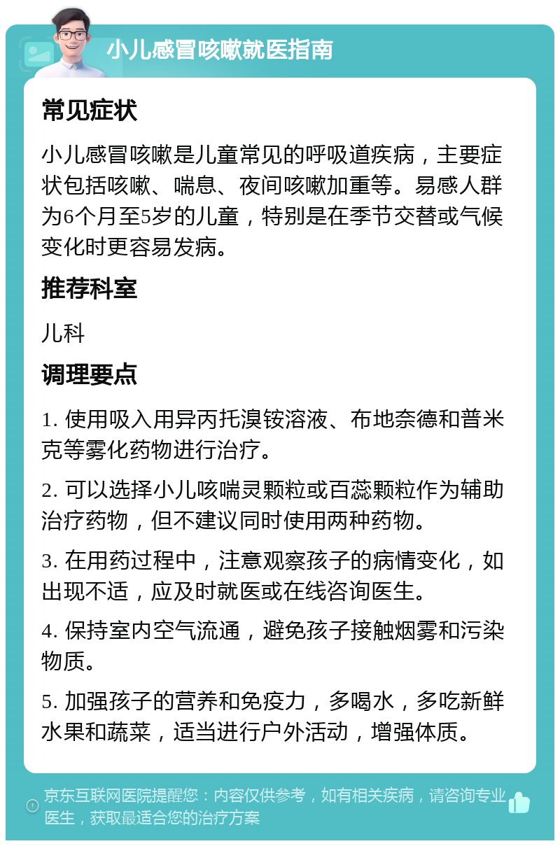 小儿感冒咳嗽就医指南 常见症状 小儿感冒咳嗽是儿童常见的呼吸道疾病，主要症状包括咳嗽、喘息、夜间咳嗽加重等。易感人群为6个月至5岁的儿童，特别是在季节交替或气候变化时更容易发病。 推荐科室 儿科 调理要点 1. 使用吸入用异丙托溴铵溶液、布地奈德和普米克等雾化药物进行治疗。 2. 可以选择小儿咳喘灵颗粒或百蕊颗粒作为辅助治疗药物，但不建议同时使用两种药物。 3. 在用药过程中，注意观察孩子的病情变化，如出现不适，应及时就医或在线咨询医生。 4. 保持室内空气流通，避免孩子接触烟雾和污染物质。 5. 加强孩子的营养和免疫力，多喝水，多吃新鲜水果和蔬菜，适当进行户外活动，增强体质。