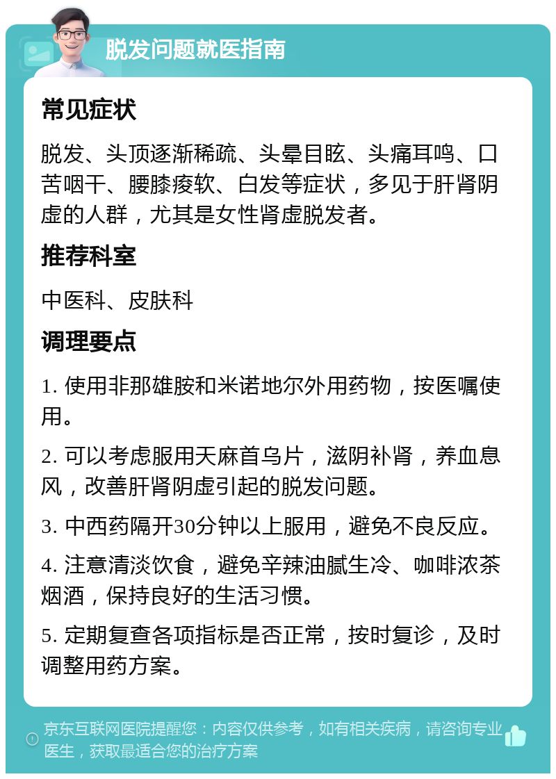 脱发问题就医指南 常见症状 脱发、头顶逐渐稀疏、头晕目眩、头痛耳鸣、口苦咽干、腰膝痠软、白发等症状，多见于肝肾阴虚的人群，尤其是女性肾虚脱发者。 推荐科室 中医科、皮肤科 调理要点 1. 使用非那雄胺和米诺地尔外用药物，按医嘱使用。 2. 可以考虑服用天麻首乌片，滋阴补肾，养血息风，改善肝肾阴虚引起的脱发问题。 3. 中西药隔开30分钟以上服用，避免不良反应。 4. 注意清淡饮食，避免辛辣油腻生冷、咖啡浓茶烟酒，保持良好的生活习惯。 5. 定期复查各项指标是否正常，按时复诊，及时调整用药方案。