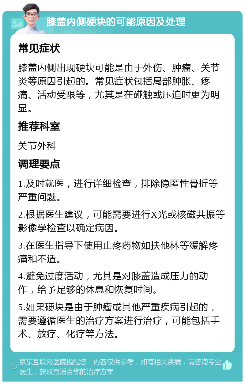 膝盖内侧硬块的可能原因及处理 常见症状 膝盖内侧出现硬块可能是由于外伤、肿瘤、关节炎等原因引起的。常见症状包括局部肿胀、疼痛、活动受限等，尤其是在碰触或压迫时更为明显。 推荐科室 关节外科 调理要点 1.及时就医，进行详细检查，排除隐匿性骨折等严重问题。 2.根据医生建议，可能需要进行X光或核磁共振等影像学检查以确定病因。 3.在医生指导下使用止疼药物如扶他林等缓解疼痛和不适。 4.避免过度活动，尤其是对膝盖造成压力的动作，给予足够的休息和恢复时间。 5.如果硬块是由于肿瘤或其他严重疾病引起的，需要遵循医生的治疗方案进行治疗，可能包括手术、放疗、化疗等方法。