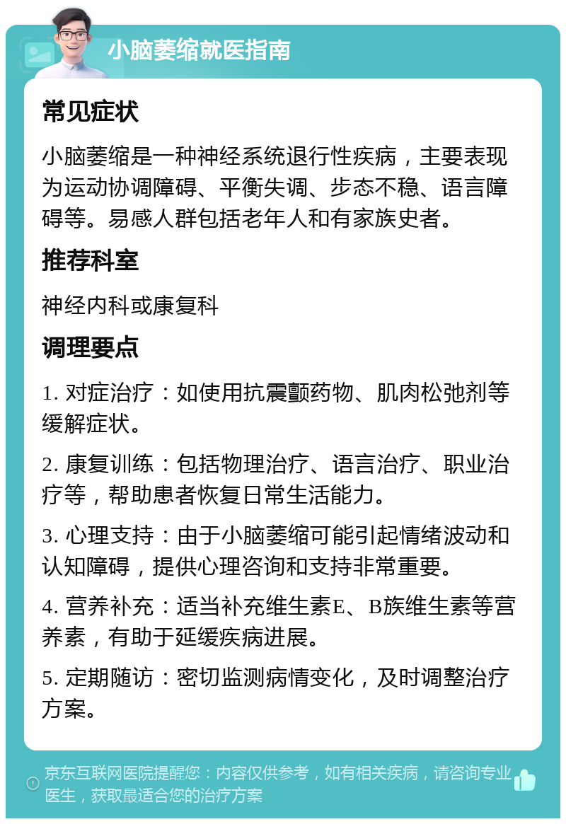 小脑萎缩就医指南 常见症状 小脑萎缩是一种神经系统退行性疾病，主要表现为运动协调障碍、平衡失调、步态不稳、语言障碍等。易感人群包括老年人和有家族史者。 推荐科室 神经内科或康复科 调理要点 1. 对症治疗：如使用抗震颤药物、肌肉松弛剂等缓解症状。 2. 康复训练：包括物理治疗、语言治疗、职业治疗等，帮助患者恢复日常生活能力。 3. 心理支持：由于小脑萎缩可能引起情绪波动和认知障碍，提供心理咨询和支持非常重要。 4. 营养补充：适当补充维生素E、B族维生素等营养素，有助于延缓疾病进展。 5. 定期随访：密切监测病情变化，及时调整治疗方案。