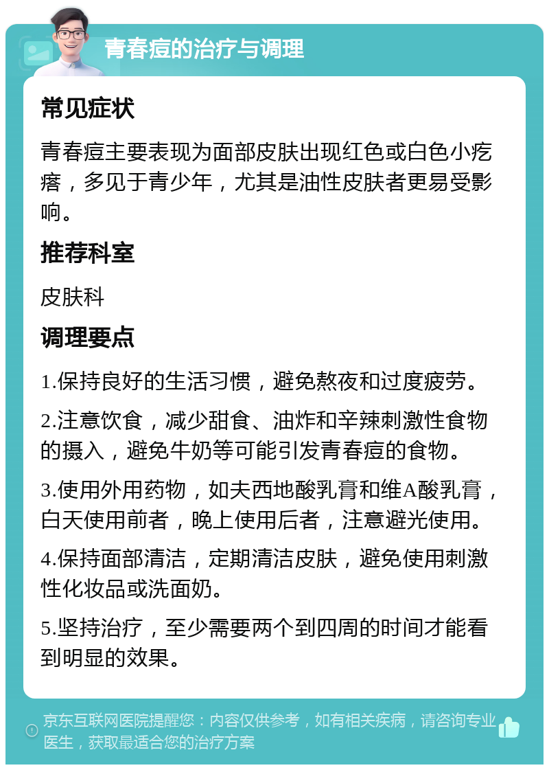 青春痘的治疗与调理 常见症状 青春痘主要表现为面部皮肤出现红色或白色小疙瘩，多见于青少年，尤其是油性皮肤者更易受影响。 推荐科室 皮肤科 调理要点 1.保持良好的生活习惯，避免熬夜和过度疲劳。 2.注意饮食，减少甜食、油炸和辛辣刺激性食物的摄入，避免牛奶等可能引发青春痘的食物。 3.使用外用药物，如夫西地酸乳膏和维A酸乳膏，白天使用前者，晚上使用后者，注意避光使用。 4.保持面部清洁，定期清洁皮肤，避免使用刺激性化妆品或洗面奶。 5.坚持治疗，至少需要两个到四周的时间才能看到明显的效果。