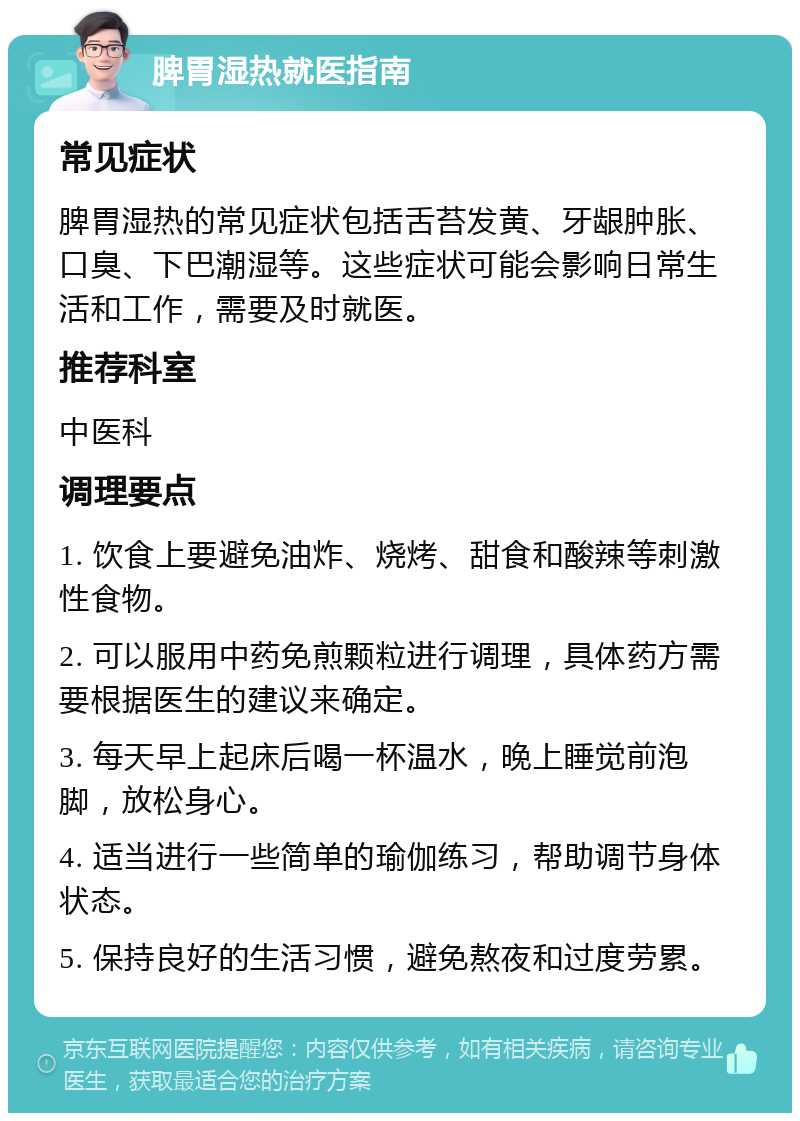 脾胃湿热就医指南 常见症状 脾胃湿热的常见症状包括舌苔发黄、牙龈肿胀、口臭、下巴潮湿等。这些症状可能会影响日常生活和工作，需要及时就医。 推荐科室 中医科 调理要点 1. 饮食上要避免油炸、烧烤、甜食和酸辣等刺激性食物。 2. 可以服用中药免煎颗粒进行调理，具体药方需要根据医生的建议来确定。 3. 每天早上起床后喝一杯温水，晚上睡觉前泡脚，放松身心。 4. 适当进行一些简单的瑜伽练习，帮助调节身体状态。 5. 保持良好的生活习惯，避免熬夜和过度劳累。