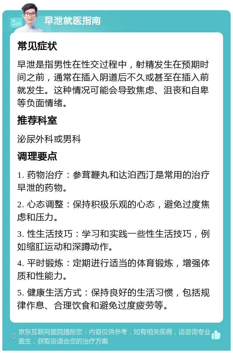 早泄就医指南 常见症状 早泄是指男性在性交过程中，射精发生在预期时间之前，通常在插入阴道后不久或甚至在插入前就发生。这种情况可能会导致焦虑、沮丧和自卑等负面情绪。 推荐科室 泌尿外科或男科 调理要点 1. 药物治疗：参茸鞭丸和达泊西汀是常用的治疗早泄的药物。 2. 心态调整：保持积极乐观的心态，避免过度焦虑和压力。 3. 性生活技巧：学习和实践一些性生活技巧，例如缩肛运动和深蹲动作。 4. 平时锻炼：定期进行适当的体育锻炼，增强体质和性能力。 5. 健康生活方式：保持良好的生活习惯，包括规律作息、合理饮食和避免过度疲劳等。