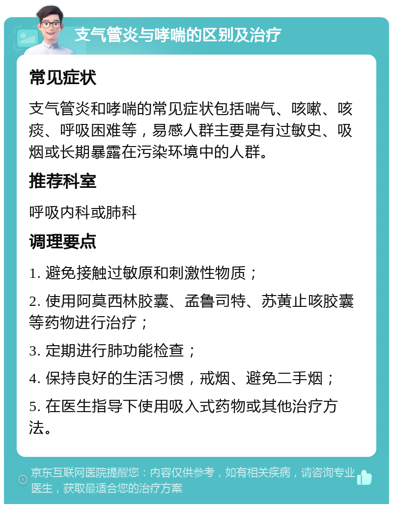 支气管炎与哮喘的区别及治疗 常见症状 支气管炎和哮喘的常见症状包括喘气、咳嗽、咳痰、呼吸困难等，易感人群主要是有过敏史、吸烟或长期暴露在污染环境中的人群。 推荐科室 呼吸内科或肺科 调理要点 1. 避免接触过敏原和刺激性物质； 2. 使用阿莫西林胶囊、孟鲁司特、苏黄止咳胶囊等药物进行治疗； 3. 定期进行肺功能检查； 4. 保持良好的生活习惯，戒烟、避免二手烟； 5. 在医生指导下使用吸入式药物或其他治疗方法。