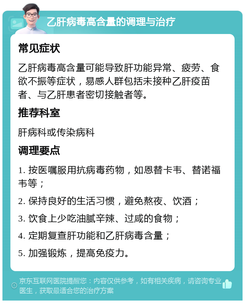 乙肝病毒高含量的调理与治疗 常见症状 乙肝病毒高含量可能导致肝功能异常、疲劳、食欲不振等症状，易感人群包括未接种乙肝疫苗者、与乙肝患者密切接触者等。 推荐科室 肝病科或传染病科 调理要点 1. 按医嘱服用抗病毒药物，如恩替卡韦、替诺福韦等； 2. 保持良好的生活习惯，避免熬夜、饮酒； 3. 饮食上少吃油腻辛辣、过咸的食物； 4. 定期复查肝功能和乙肝病毒含量； 5. 加强锻炼，提高免疫力。