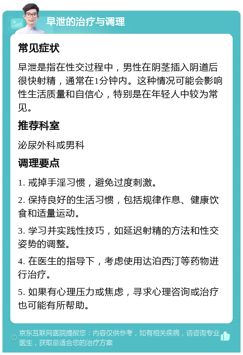 早泄的治疗与调理 常见症状 早泄是指在性交过程中，男性在阴茎插入阴道后很快射精，通常在1分钟内。这种情况可能会影响性生活质量和自信心，特别是在年轻人中较为常见。 推荐科室 泌尿外科或男科 调理要点 1. 戒掉手淫习惯，避免过度刺激。 2. 保持良好的生活习惯，包括规律作息、健康饮食和适量运动。 3. 学习并实践性技巧，如延迟射精的方法和性交姿势的调整。 4. 在医生的指导下，考虑使用达泊西汀等药物进行治疗。 5. 如果有心理压力或焦虑，寻求心理咨询或治疗也可能有所帮助。