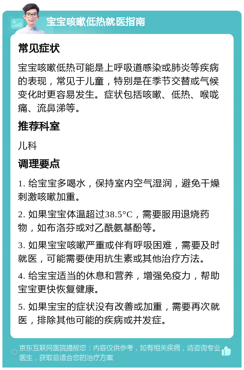 宝宝咳嗽低热就医指南 常见症状 宝宝咳嗽低热可能是上呼吸道感染或肺炎等疾病的表现，常见于儿童，特别是在季节交替或气候变化时更容易发生。症状包括咳嗽、低热、喉咙痛、流鼻涕等。 推荐科室 儿科 调理要点 1. 给宝宝多喝水，保持室内空气湿润，避免干燥刺激咳嗽加重。 2. 如果宝宝体温超过38.5°C，需要服用退烧药物，如布洛芬或对乙酰氨基酚等。 3. 如果宝宝咳嗽严重或伴有呼吸困难，需要及时就医，可能需要使用抗生素或其他治疗方法。 4. 给宝宝适当的休息和营养，增强免疫力，帮助宝宝更快恢复健康。 5. 如果宝宝的症状没有改善或加重，需要再次就医，排除其他可能的疾病或并发症。