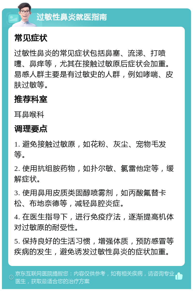 过敏性鼻炎就医指南 常见症状 过敏性鼻炎的常见症状包括鼻塞、流涕、打喷嚏、鼻痒等，尤其在接触过敏原后症状会加重。易感人群主要是有过敏史的人群，例如哮喘、皮肤过敏等。 推荐科室 耳鼻喉科 调理要点 1. 避免接触过敏原，如花粉、灰尘、宠物毛发等。 2. 使用抗组胺药物，如扑尔敏、氯雷他定等，缓解症状。 3. 使用鼻用皮质类固醇喷雾剂，如丙酸氟替卡松、布地奈德等，减轻鼻腔炎症。 4. 在医生指导下，进行免疫疗法，逐渐提高机体对过敏原的耐受性。 5. 保持良好的生活习惯，增强体质，预防感冒等疾病的发生，避免诱发过敏性鼻炎的症状加重。