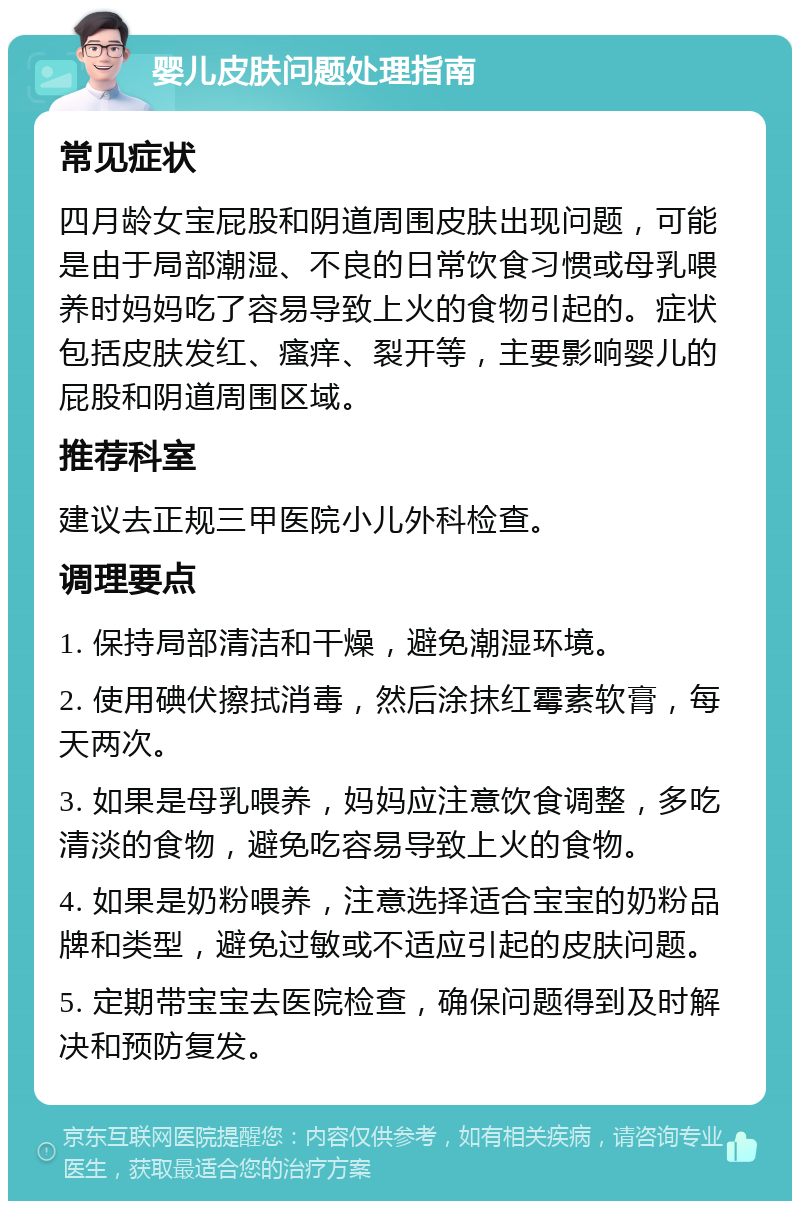 婴儿皮肤问题处理指南 常见症状 四月龄女宝屁股和阴道周围皮肤出现问题，可能是由于局部潮湿、不良的日常饮食习惯或母乳喂养时妈妈吃了容易导致上火的食物引起的。症状包括皮肤发红、瘙痒、裂开等，主要影响婴儿的屁股和阴道周围区域。 推荐科室 建议去正规三甲医院小儿外科检查。 调理要点 1. 保持局部清洁和干燥，避免潮湿环境。 2. 使用碘伏擦拭消毒，然后涂抹红霉素软膏，每天两次。 3. 如果是母乳喂养，妈妈应注意饮食调整，多吃清淡的食物，避免吃容易导致上火的食物。 4. 如果是奶粉喂养，注意选择适合宝宝的奶粉品牌和类型，避免过敏或不适应引起的皮肤问题。 5. 定期带宝宝去医院检查，确保问题得到及时解决和预防复发。