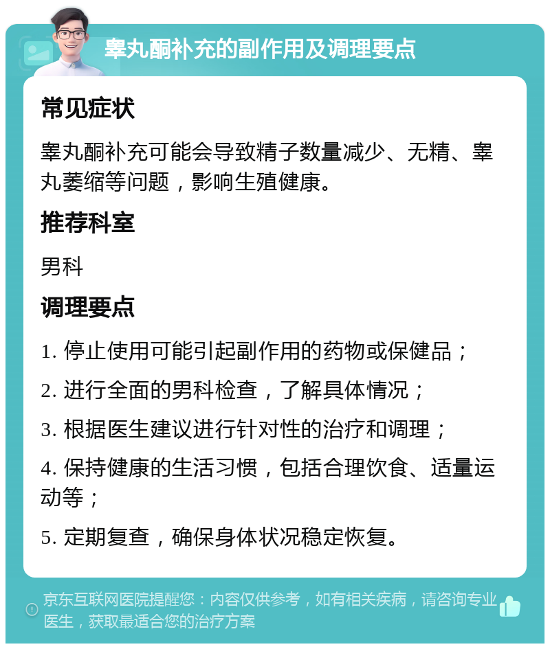 睾丸酮补充的副作用及调理要点 常见症状 睾丸酮补充可能会导致精子数量减少、无精、睾丸萎缩等问题，影响生殖健康。 推荐科室 男科 调理要点 1. 停止使用可能引起副作用的药物或保健品； 2. 进行全面的男科检查，了解具体情况； 3. 根据医生建议进行针对性的治疗和调理； 4. 保持健康的生活习惯，包括合理饮食、适量运动等； 5. 定期复查，确保身体状况稳定恢复。