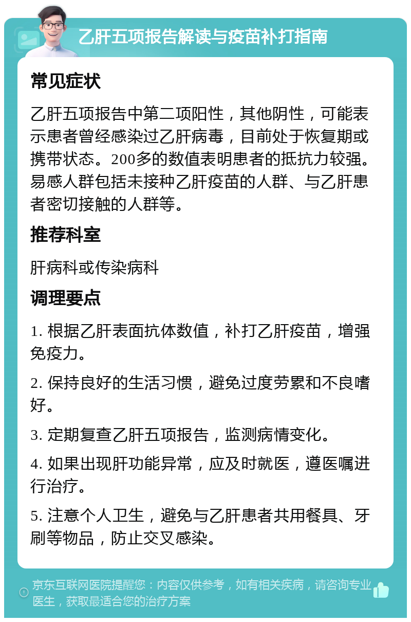 乙肝五项报告解读与疫苗补打指南 常见症状 乙肝五项报告中第二项阳性，其他阴性，可能表示患者曾经感染过乙肝病毒，目前处于恢复期或携带状态。200多的数值表明患者的抵抗力较强。易感人群包括未接种乙肝疫苗的人群、与乙肝患者密切接触的人群等。 推荐科室 肝病科或传染病科 调理要点 1. 根据乙肝表面抗体数值，补打乙肝疫苗，增强免疫力。 2. 保持良好的生活习惯，避免过度劳累和不良嗜好。 3. 定期复查乙肝五项报告，监测病情变化。 4. 如果出现肝功能异常，应及时就医，遵医嘱进行治疗。 5. 注意个人卫生，避免与乙肝患者共用餐具、牙刷等物品，防止交叉感染。