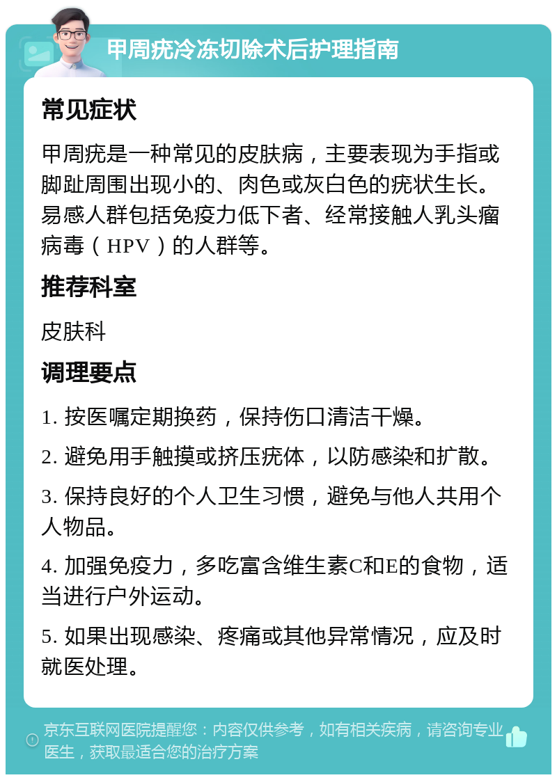 甲周疣冷冻切除术后护理指南 常见症状 甲周疣是一种常见的皮肤病，主要表现为手指或脚趾周围出现小的、肉色或灰白色的疣状生长。易感人群包括免疫力低下者、经常接触人乳头瘤病毒（HPV）的人群等。 推荐科室 皮肤科 调理要点 1. 按医嘱定期换药，保持伤口清洁干燥。 2. 避免用手触摸或挤压疣体，以防感染和扩散。 3. 保持良好的个人卫生习惯，避免与他人共用个人物品。 4. 加强免疫力，多吃富含维生素C和E的食物，适当进行户外运动。 5. 如果出现感染、疼痛或其他异常情况，应及时就医处理。