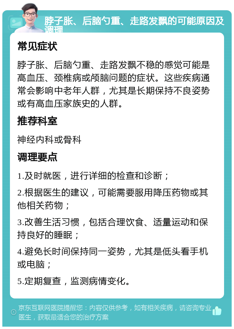 脖子胀、后脑勺重、走路发飘的可能原因及调理 常见症状 脖子胀、后脑勺重、走路发飘不稳的感觉可能是高血压、颈椎病或颅脑问题的症状。这些疾病通常会影响中老年人群，尤其是长期保持不良姿势或有高血压家族史的人群。 推荐科室 神经内科或骨科 调理要点 1.及时就医，进行详细的检查和诊断； 2.根据医生的建议，可能需要服用降压药物或其他相关药物； 3.改善生活习惯，包括合理饮食、适量运动和保持良好的睡眠； 4.避免长时间保持同一姿势，尤其是低头看手机或电脑； 5.定期复查，监测病情变化。