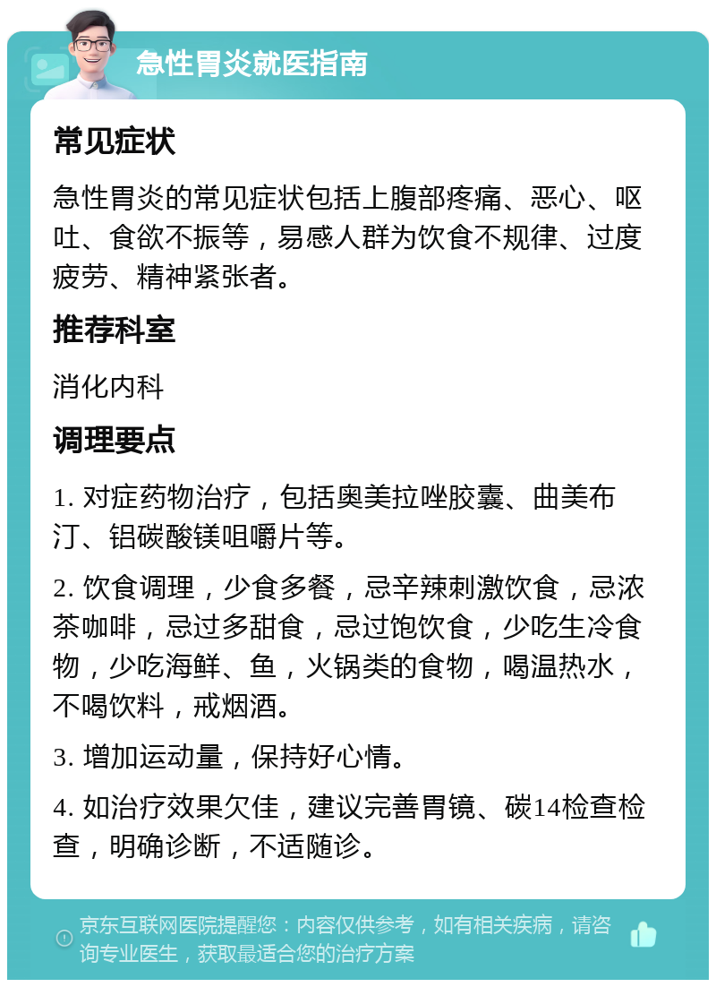 急性胃炎就医指南 常见症状 急性胃炎的常见症状包括上腹部疼痛、恶心、呕吐、食欲不振等，易感人群为饮食不规律、过度疲劳、精神紧张者。 推荐科室 消化内科 调理要点 1. 对症药物治疗，包括奥美拉唑胶囊、曲美布汀、铝碳酸镁咀嚼片等。 2. 饮食调理，少食多餐，忌辛辣刺激饮食，忌浓茶咖啡，忌过多甜食，忌过饱饮食，少吃生冷食物，少吃海鲜、鱼，火锅类的食物，喝温热水，不喝饮料，戒烟酒。 3. 增加运动量，保持好心情。 4. 如治疗效果欠佳，建议完善胃镜、碳14检查检查，明确诊断，不适随诊。