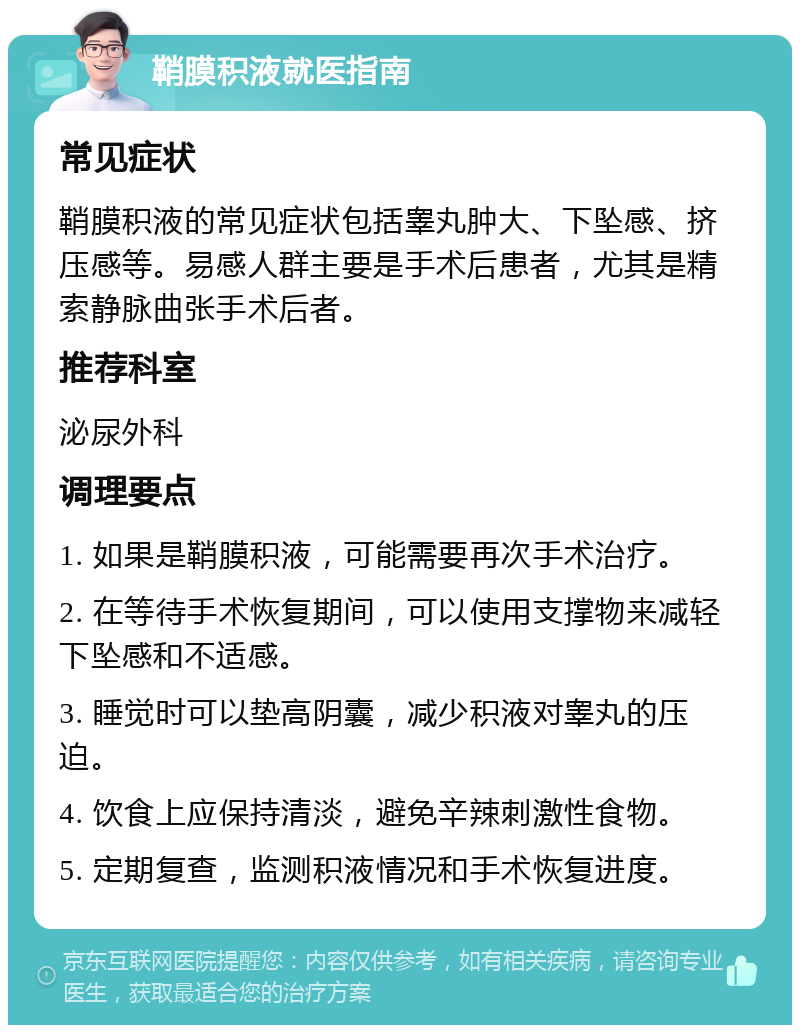 鞘膜积液就医指南 常见症状 鞘膜积液的常见症状包括睾丸肿大、下坠感、挤压感等。易感人群主要是手术后患者，尤其是精索静脉曲张手术后者。 推荐科室 泌尿外科 调理要点 1. 如果是鞘膜积液，可能需要再次手术治疗。 2. 在等待手术恢复期间，可以使用支撑物来减轻下坠感和不适感。 3. 睡觉时可以垫高阴囊，减少积液对睾丸的压迫。 4. 饮食上应保持清淡，避免辛辣刺激性食物。 5. 定期复查，监测积液情况和手术恢复进度。