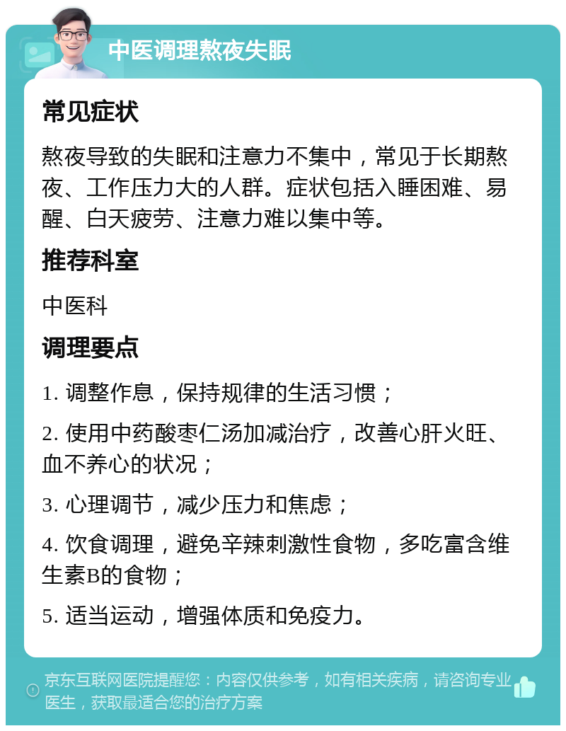 中医调理熬夜失眠 常见症状 熬夜导致的失眠和注意力不集中，常见于长期熬夜、工作压力大的人群。症状包括入睡困难、易醒、白天疲劳、注意力难以集中等。 推荐科室 中医科 调理要点 1. 调整作息，保持规律的生活习惯； 2. 使用中药酸枣仁汤加减治疗，改善心肝火旺、血不养心的状况； 3. 心理调节，减少压力和焦虑； 4. 饮食调理，避免辛辣刺激性食物，多吃富含维生素B的食物； 5. 适当运动，增强体质和免疫力。