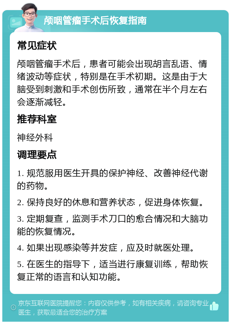 颅咽管瘤手术后恢复指南 常见症状 颅咽管瘤手术后，患者可能会出现胡言乱语、情绪波动等症状，特别是在手术初期。这是由于大脑受到刺激和手术创伤所致，通常在半个月左右会逐渐减轻。 推荐科室 神经外科 调理要点 1. 规范服用医生开具的保护神经、改善神经代谢的药物。 2. 保持良好的休息和营养状态，促进身体恢复。 3. 定期复查，监测手术刀口的愈合情况和大脑功能的恢复情况。 4. 如果出现感染等并发症，应及时就医处理。 5. 在医生的指导下，适当进行康复训练，帮助恢复正常的语言和认知功能。