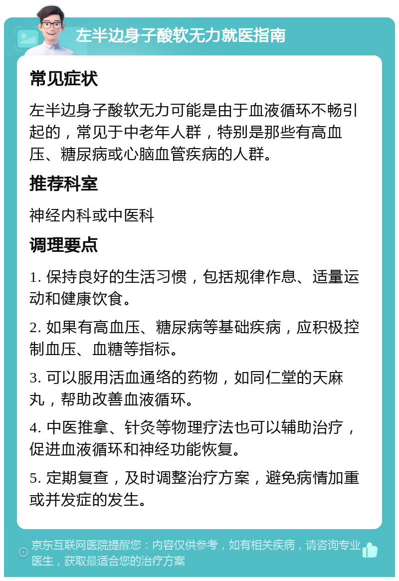 左半边身子酸软无力就医指南 常见症状 左半边身子酸软无力可能是由于血液循环不畅引起的，常见于中老年人群，特别是那些有高血压、糖尿病或心脑血管疾病的人群。 推荐科室 神经内科或中医科 调理要点 1. 保持良好的生活习惯，包括规律作息、适量运动和健康饮食。 2. 如果有高血压、糖尿病等基础疾病，应积极控制血压、血糖等指标。 3. 可以服用活血通络的药物，如同仁堂的天麻丸，帮助改善血液循环。 4. 中医推拿、针灸等物理疗法也可以辅助治疗，促进血液循环和神经功能恢复。 5. 定期复查，及时调整治疗方案，避免病情加重或并发症的发生。