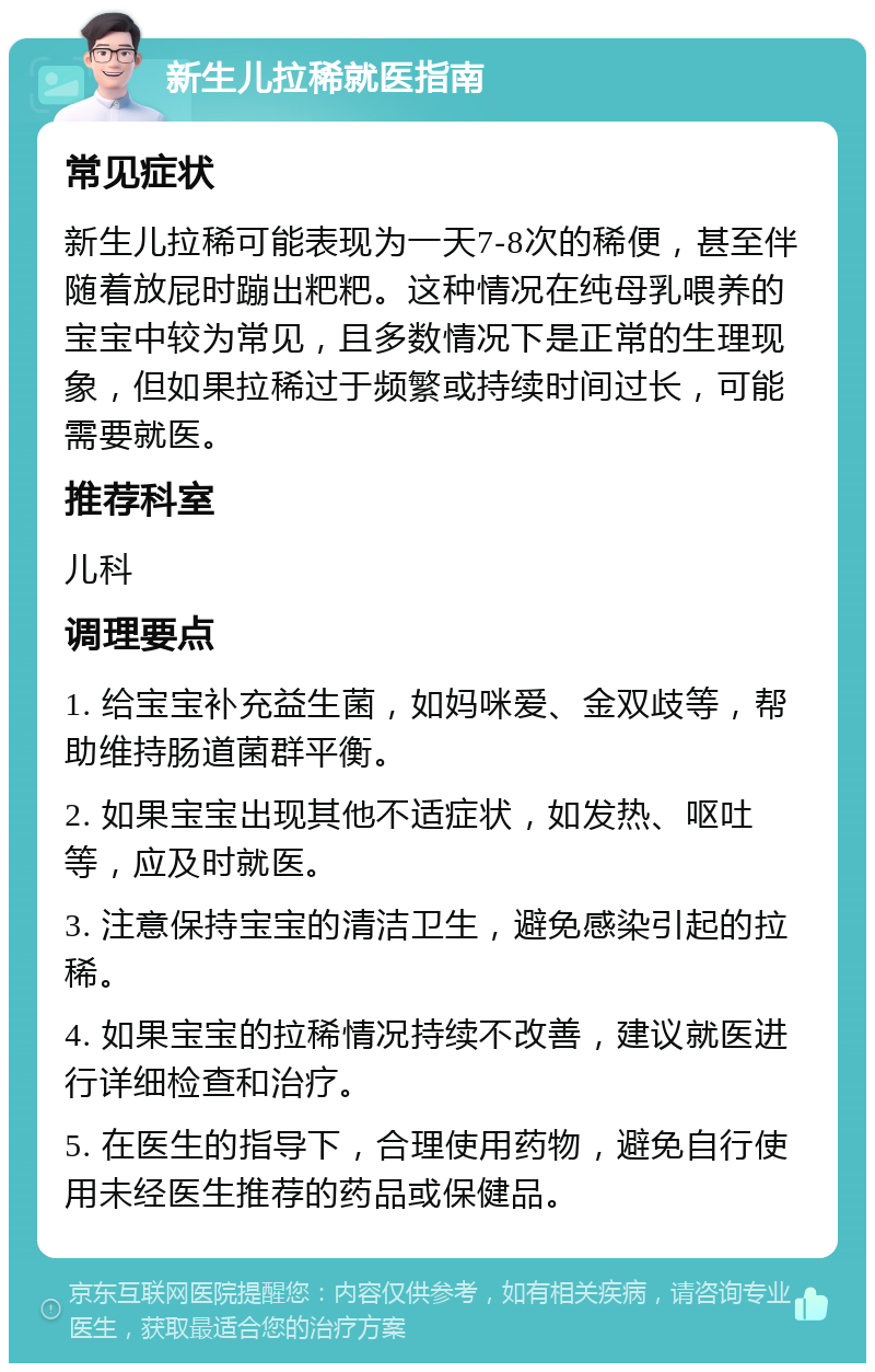 新生儿拉稀就医指南 常见症状 新生儿拉稀可能表现为一天7-8次的稀便，甚至伴随着放屁时蹦出粑粑。这种情况在纯母乳喂养的宝宝中较为常见，且多数情况下是正常的生理现象，但如果拉稀过于频繁或持续时间过长，可能需要就医。 推荐科室 儿科 调理要点 1. 给宝宝补充益生菌，如妈咪爱、金双歧等，帮助维持肠道菌群平衡。 2. 如果宝宝出现其他不适症状，如发热、呕吐等，应及时就医。 3. 注意保持宝宝的清洁卫生，避免感染引起的拉稀。 4. 如果宝宝的拉稀情况持续不改善，建议就医进行详细检查和治疗。 5. 在医生的指导下，合理使用药物，避免自行使用未经医生推荐的药品或保健品。