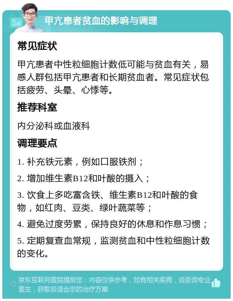 甲亢患者贫血的影响与调理 常见症状 甲亢患者中性粒细胞计数低可能与贫血有关，易感人群包括甲亢患者和长期贫血者。常见症状包括疲劳、头晕、心悸等。 推荐科室 内分泌科或血液科 调理要点 1. 补充铁元素，例如口服铁剂； 2. 增加维生素B12和叶酸的摄入； 3. 饮食上多吃富含铁、维生素B12和叶酸的食物，如红肉、豆类、绿叶蔬菜等； 4. 避免过度劳累，保持良好的休息和作息习惯； 5. 定期复查血常规，监测贫血和中性粒细胞计数的变化。