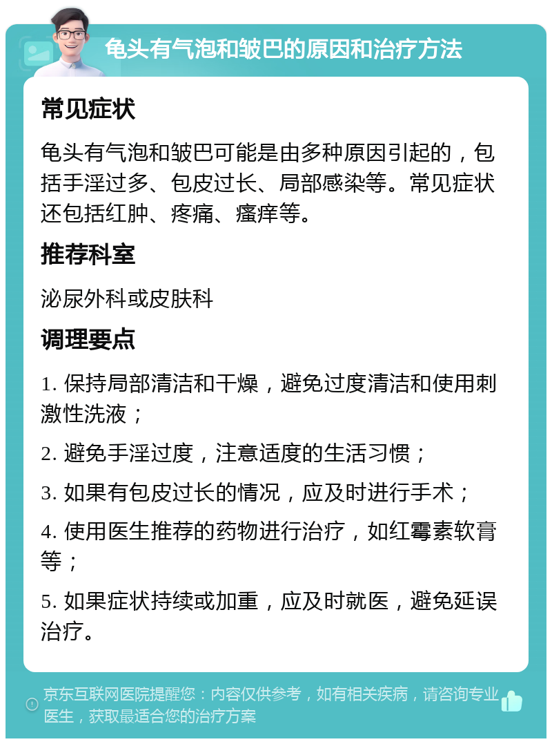 龟头有气泡和皱巴的原因和治疗方法 常见症状 龟头有气泡和皱巴可能是由多种原因引起的，包括手淫过多、包皮过长、局部感染等。常见症状还包括红肿、疼痛、瘙痒等。 推荐科室 泌尿外科或皮肤科 调理要点 1. 保持局部清洁和干燥，避免过度清洁和使用刺激性洗液； 2. 避免手淫过度，注意适度的生活习惯； 3. 如果有包皮过长的情况，应及时进行手术； 4. 使用医生推荐的药物进行治疗，如红霉素软膏等； 5. 如果症状持续或加重，应及时就医，避免延误治疗。