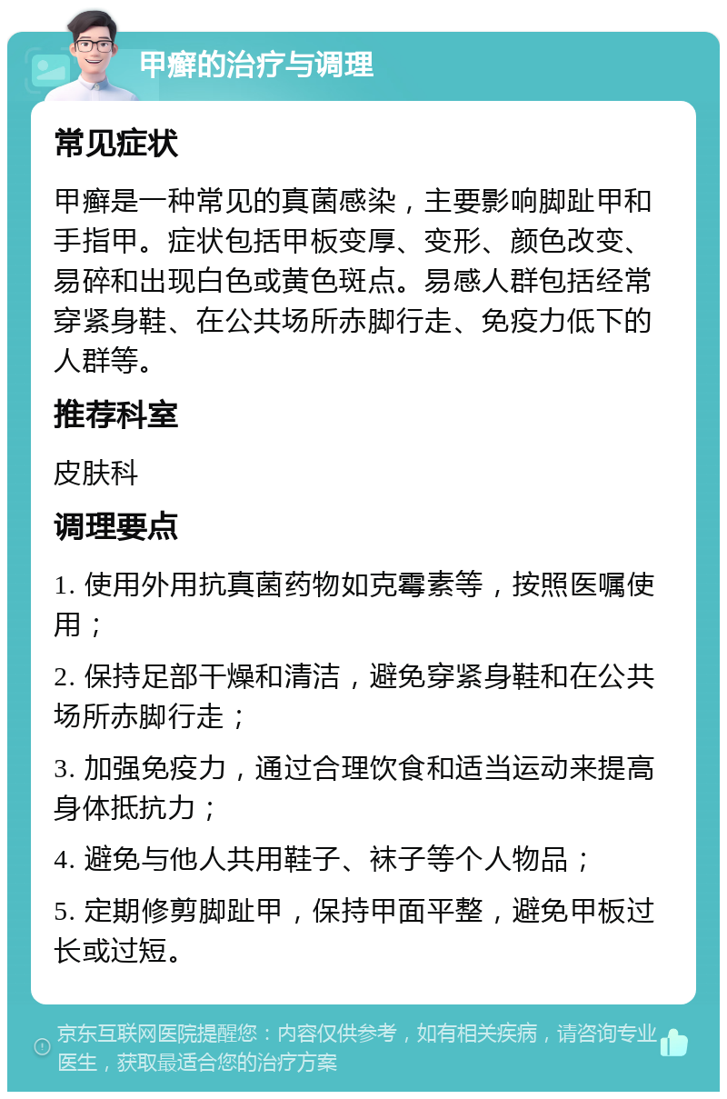 甲癣的治疗与调理 常见症状 甲癣是一种常见的真菌感染，主要影响脚趾甲和手指甲。症状包括甲板变厚、变形、颜色改变、易碎和出现白色或黄色斑点。易感人群包括经常穿紧身鞋、在公共场所赤脚行走、免疫力低下的人群等。 推荐科室 皮肤科 调理要点 1. 使用外用抗真菌药物如克霉素等，按照医嘱使用； 2. 保持足部干燥和清洁，避免穿紧身鞋和在公共场所赤脚行走； 3. 加强免疫力，通过合理饮食和适当运动来提高身体抵抗力； 4. 避免与他人共用鞋子、袜子等个人物品； 5. 定期修剪脚趾甲，保持甲面平整，避免甲板过长或过短。