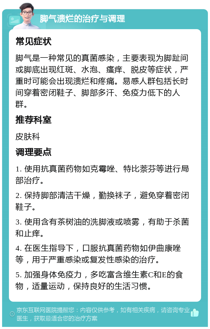 脚气溃烂的治疗与调理 常见症状 脚气是一种常见的真菌感染，主要表现为脚趾间或脚底出现红斑、水泡、瘙痒、脱皮等症状，严重时可能会出现溃烂和疼痛。易感人群包括长时间穿着密闭鞋子、脚部多汗、免疫力低下的人群。 推荐科室 皮肤科 调理要点 1. 使用抗真菌药物如克霉唑、特比萘芬等进行局部治疗。 2. 保持脚部清洁干燥，勤换袜子，避免穿着密闭鞋子。 3. 使用含有茶树油的洗脚液或喷雾，有助于杀菌和止痒。 4. 在医生指导下，口服抗真菌药物如伊曲康唑等，用于严重感染或复发性感染的治疗。 5. 加强身体免疫力，多吃富含维生素C和E的食物，适量运动，保持良好的生活习惯。