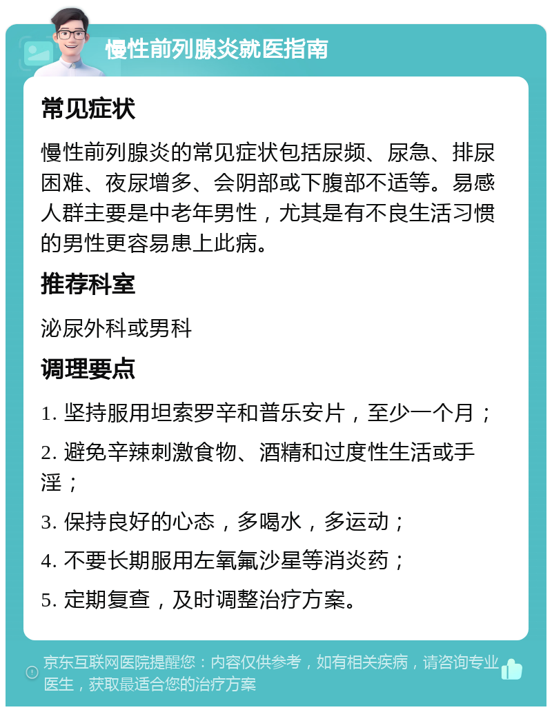 慢性前列腺炎就医指南 常见症状 慢性前列腺炎的常见症状包括尿频、尿急、排尿困难、夜尿增多、会阴部或下腹部不适等。易感人群主要是中老年男性，尤其是有不良生活习惯的男性更容易患上此病。 推荐科室 泌尿外科或男科 调理要点 1. 坚持服用坦索罗辛和普乐安片，至少一个月； 2. 避免辛辣刺激食物、酒精和过度性生活或手淫； 3. 保持良好的心态，多喝水，多运动； 4. 不要长期服用左氧氟沙星等消炎药； 5. 定期复查，及时调整治疗方案。