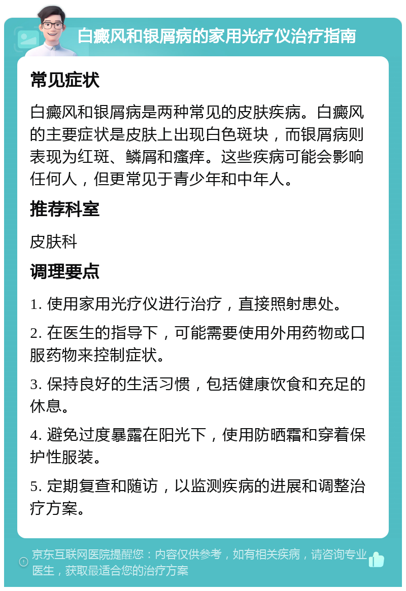 白癜风和银屑病的家用光疗仪治疗指南 常见症状 白癜风和银屑病是两种常见的皮肤疾病。白癜风的主要症状是皮肤上出现白色斑块，而银屑病则表现为红斑、鳞屑和瘙痒。这些疾病可能会影响任何人，但更常见于青少年和中年人。 推荐科室 皮肤科 调理要点 1. 使用家用光疗仪进行治疗，直接照射患处。 2. 在医生的指导下，可能需要使用外用药物或口服药物来控制症状。 3. 保持良好的生活习惯，包括健康饮食和充足的休息。 4. 避免过度暴露在阳光下，使用防晒霜和穿着保护性服装。 5. 定期复查和随访，以监测疾病的进展和调整治疗方案。