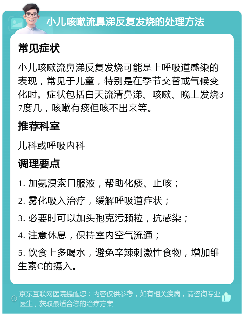 小儿咳嗽流鼻涕反复发烧的处理方法 常见症状 小儿咳嗽流鼻涕反复发烧可能是上呼吸道感染的表现，常见于儿童，特别是在季节交替或气候变化时。症状包括白天流清鼻涕、咳嗽、晚上发烧37度几，咳嗽有痰但咳不出来等。 推荐科室 儿科或呼吸内科 调理要点 1. 加氨溴索口服液，帮助化痰、止咳； 2. 雾化吸入治疗，缓解呼吸道症状； 3. 必要时可以加头孢克污颗粒，抗感染； 4. 注意休息，保持室内空气流通； 5. 饮食上多喝水，避免辛辣刺激性食物，增加维生素C的摄入。