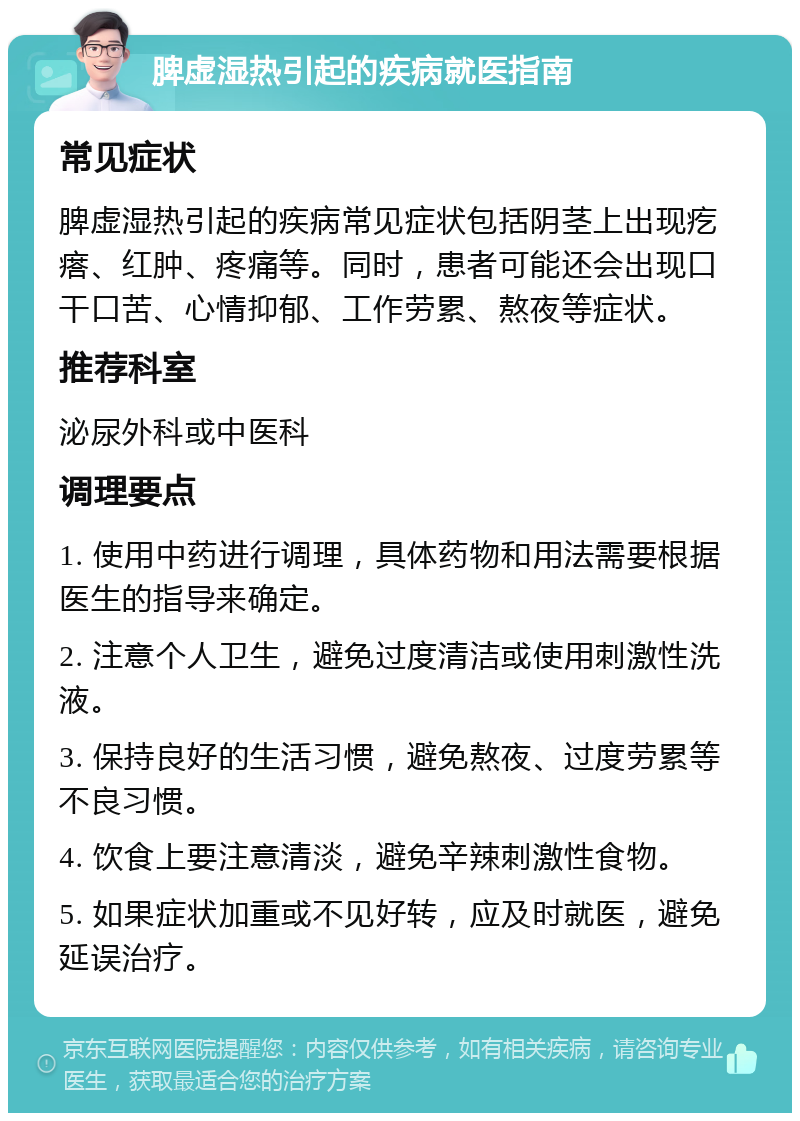 脾虚湿热引起的疾病就医指南 常见症状 脾虚湿热引起的疾病常见症状包括阴茎上出现疙瘩、红肿、疼痛等。同时，患者可能还会出现口干口苦、心情抑郁、工作劳累、熬夜等症状。 推荐科室 泌尿外科或中医科 调理要点 1. 使用中药进行调理，具体药物和用法需要根据医生的指导来确定。 2. 注意个人卫生，避免过度清洁或使用刺激性洗液。 3. 保持良好的生活习惯，避免熬夜、过度劳累等不良习惯。 4. 饮食上要注意清淡，避免辛辣刺激性食物。 5. 如果症状加重或不见好转，应及时就医，避免延误治疗。