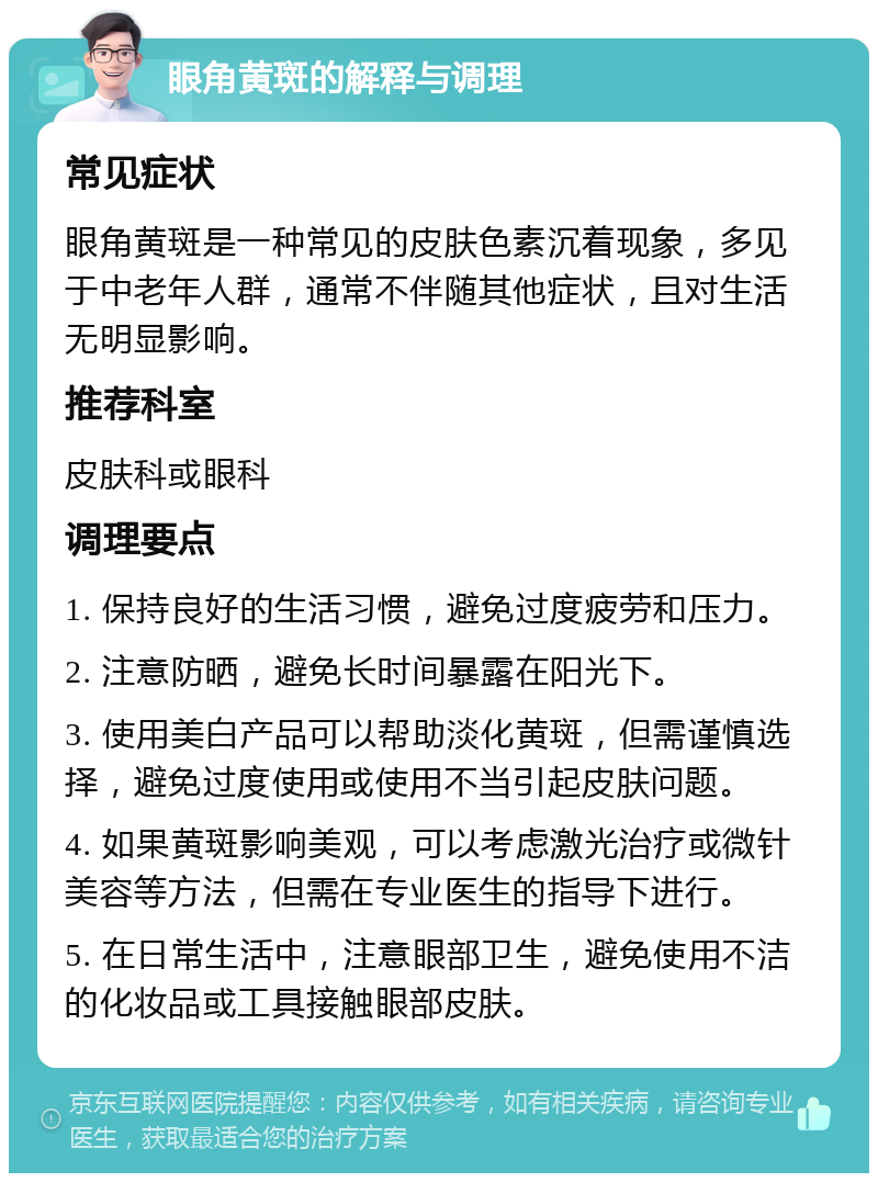 眼角黄斑的解释与调理 常见症状 眼角黄斑是一种常见的皮肤色素沉着现象，多见于中老年人群，通常不伴随其他症状，且对生活无明显影响。 推荐科室 皮肤科或眼科 调理要点 1. 保持良好的生活习惯，避免过度疲劳和压力。 2. 注意防晒，避免长时间暴露在阳光下。 3. 使用美白产品可以帮助淡化黄斑，但需谨慎选择，避免过度使用或使用不当引起皮肤问题。 4. 如果黄斑影响美观，可以考虑激光治疗或微针美容等方法，但需在专业医生的指导下进行。 5. 在日常生活中，注意眼部卫生，避免使用不洁的化妆品或工具接触眼部皮肤。