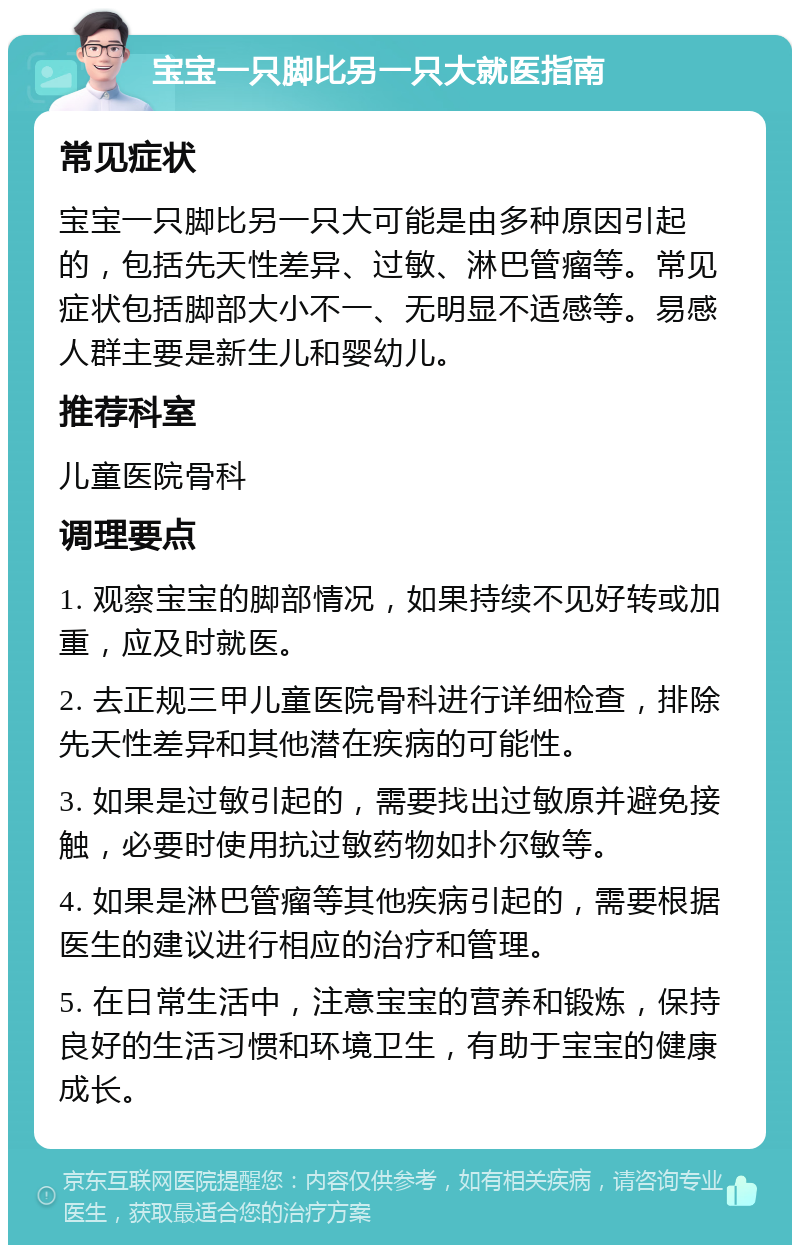 宝宝一只脚比另一只大就医指南 常见症状 宝宝一只脚比另一只大可能是由多种原因引起的，包括先天性差异、过敏、淋巴管瘤等。常见症状包括脚部大小不一、无明显不适感等。易感人群主要是新生儿和婴幼儿。 推荐科室 儿童医院骨科 调理要点 1. 观察宝宝的脚部情况，如果持续不见好转或加重，应及时就医。 2. 去正规三甲儿童医院骨科进行详细检查，排除先天性差异和其他潜在疾病的可能性。 3. 如果是过敏引起的，需要找出过敏原并避免接触，必要时使用抗过敏药物如扑尔敏等。 4. 如果是淋巴管瘤等其他疾病引起的，需要根据医生的建议进行相应的治疗和管理。 5. 在日常生活中，注意宝宝的营养和锻炼，保持良好的生活习惯和环境卫生，有助于宝宝的健康成长。