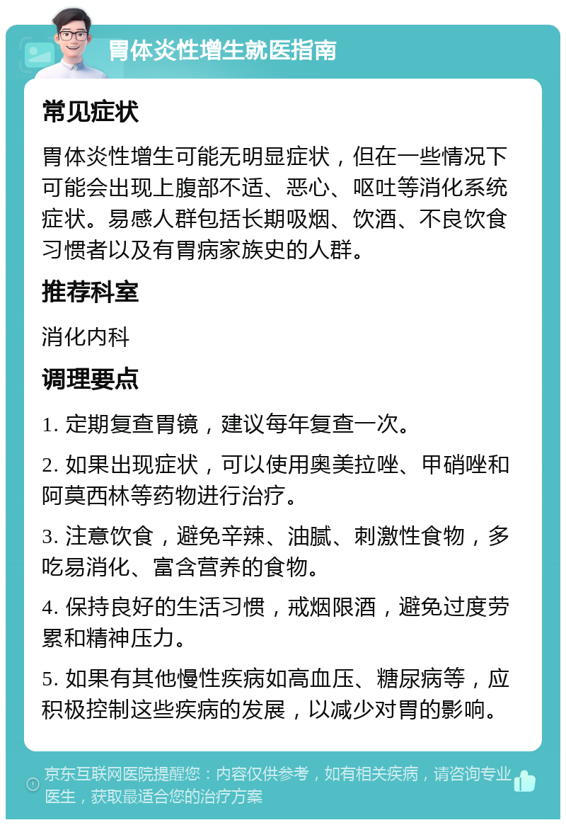 胃体炎性增生就医指南 常见症状 胃体炎性增生可能无明显症状，但在一些情况下可能会出现上腹部不适、恶心、呕吐等消化系统症状。易感人群包括长期吸烟、饮酒、不良饮食习惯者以及有胃病家族史的人群。 推荐科室 消化内科 调理要点 1. 定期复查胃镜，建议每年复查一次。 2. 如果出现症状，可以使用奥美拉唑、甲硝唑和阿莫西林等药物进行治疗。 3. 注意饮食，避免辛辣、油腻、刺激性食物，多吃易消化、富含营养的食物。 4. 保持良好的生活习惯，戒烟限酒，避免过度劳累和精神压力。 5. 如果有其他慢性疾病如高血压、糖尿病等，应积极控制这些疾病的发展，以减少对胃的影响。