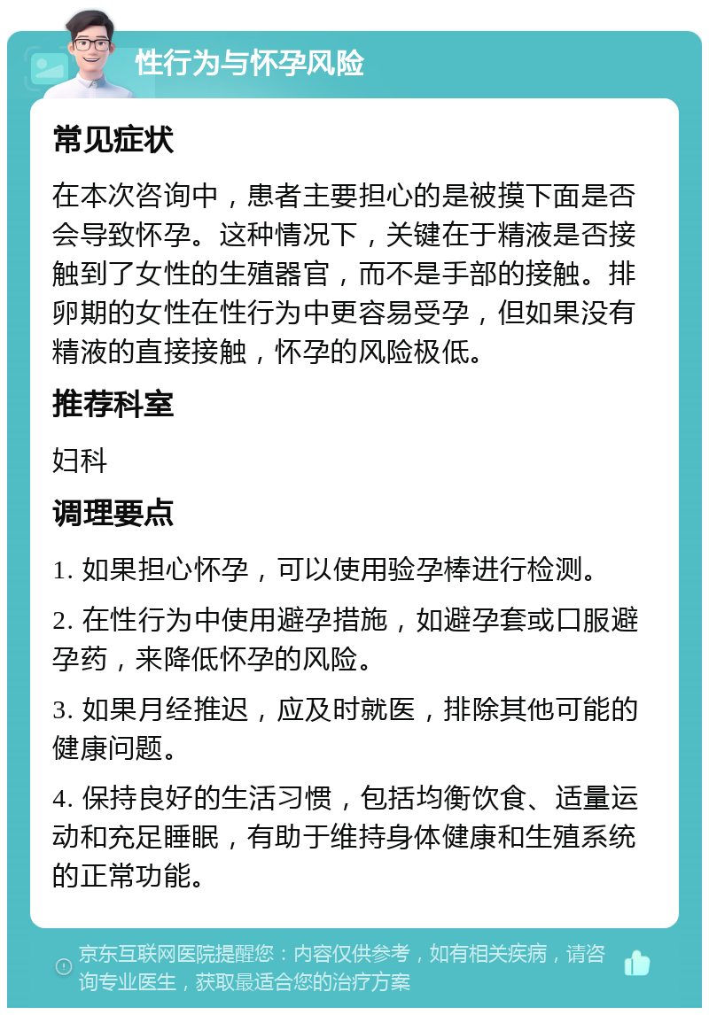 性行为与怀孕风险 常见症状 在本次咨询中，患者主要担心的是被摸下面是否会导致怀孕。这种情况下，关键在于精液是否接触到了女性的生殖器官，而不是手部的接触。排卵期的女性在性行为中更容易受孕，但如果没有精液的直接接触，怀孕的风险极低。 推荐科室 妇科 调理要点 1. 如果担心怀孕，可以使用验孕棒进行检测。 2. 在性行为中使用避孕措施，如避孕套或口服避孕药，来降低怀孕的风险。 3. 如果月经推迟，应及时就医，排除其他可能的健康问题。 4. 保持良好的生活习惯，包括均衡饮食、适量运动和充足睡眠，有助于维持身体健康和生殖系统的正常功能。