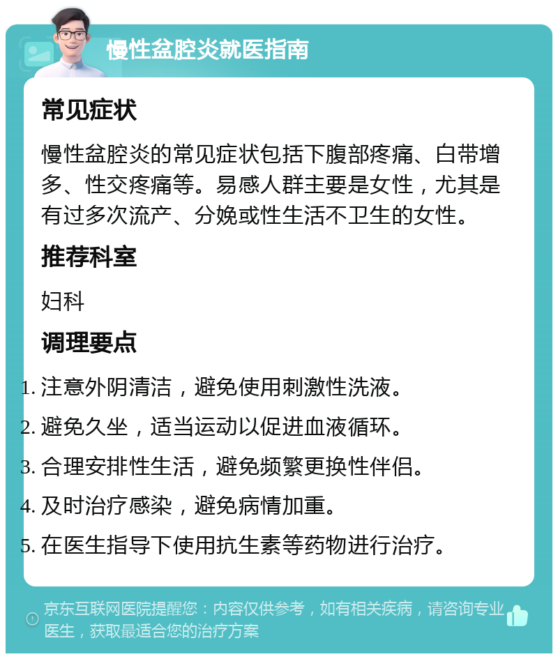 慢性盆腔炎就医指南 常见症状 慢性盆腔炎的常见症状包括下腹部疼痛、白带增多、性交疼痛等。易感人群主要是女性，尤其是有过多次流产、分娩或性生活不卫生的女性。 推荐科室 妇科 调理要点 注意外阴清洁，避免使用刺激性洗液。 避免久坐，适当运动以促进血液循环。 合理安排性生活，避免频繁更换性伴侣。 及时治疗感染，避免病情加重。 在医生指导下使用抗生素等药物进行治疗。