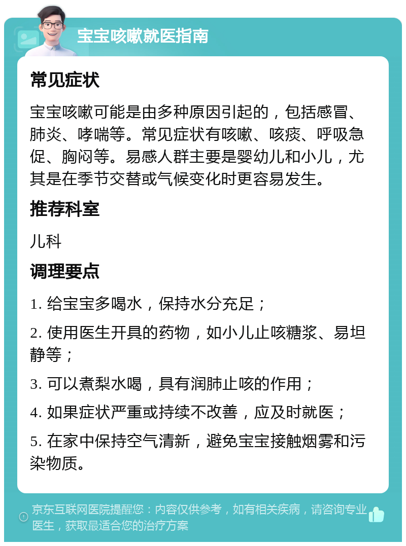 宝宝咳嗽就医指南 常见症状 宝宝咳嗽可能是由多种原因引起的，包括感冒、肺炎、哮喘等。常见症状有咳嗽、咳痰、呼吸急促、胸闷等。易感人群主要是婴幼儿和小儿，尤其是在季节交替或气候变化时更容易发生。 推荐科室 儿科 调理要点 1. 给宝宝多喝水，保持水分充足； 2. 使用医生开具的药物，如小儿止咳糖浆、易坦静等； 3. 可以煮梨水喝，具有润肺止咳的作用； 4. 如果症状严重或持续不改善，应及时就医； 5. 在家中保持空气清新，避免宝宝接触烟雾和污染物质。