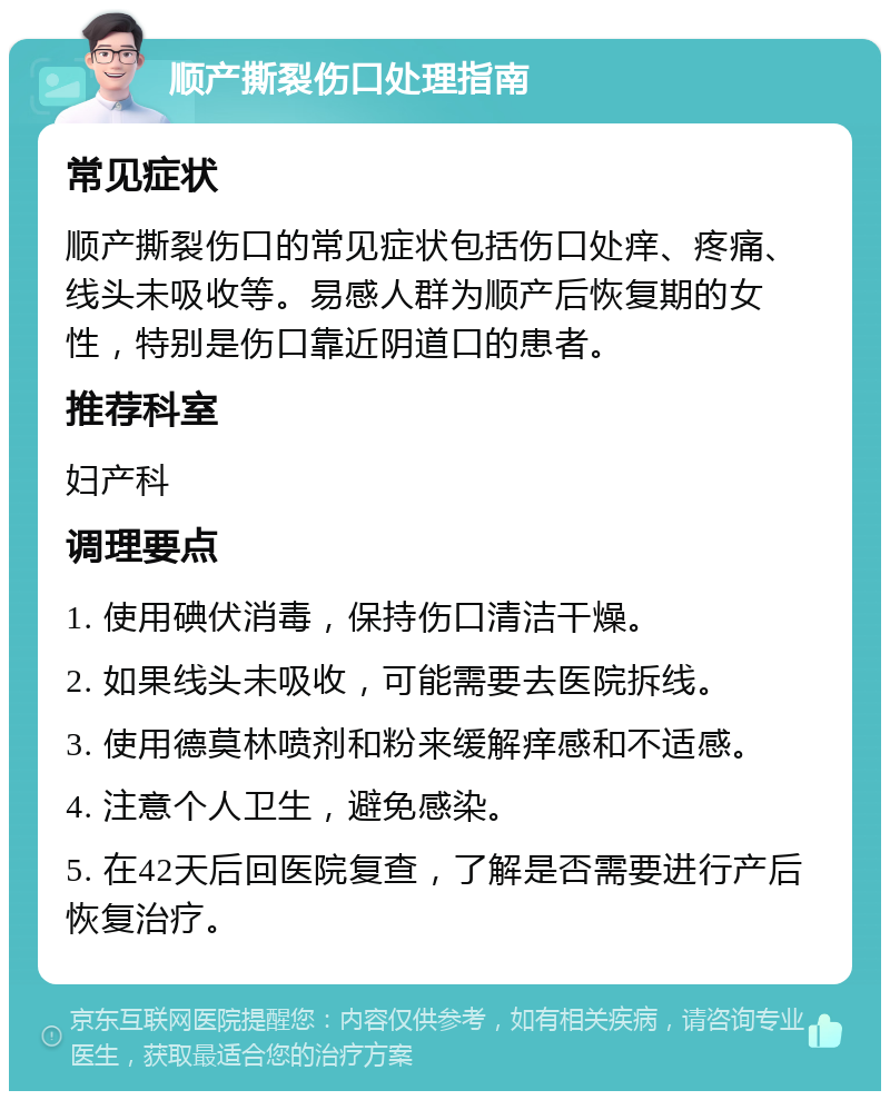 顺产撕裂伤口处理指南 常见症状 顺产撕裂伤口的常见症状包括伤口处痒、疼痛、线头未吸收等。易感人群为顺产后恢复期的女性，特别是伤口靠近阴道口的患者。 推荐科室 妇产科 调理要点 1. 使用碘伏消毒，保持伤口清洁干燥。 2. 如果线头未吸收，可能需要去医院拆线。 3. 使用德莫林喷剂和粉来缓解痒感和不适感。 4. 注意个人卫生，避免感染。 5. 在42天后回医院复查，了解是否需要进行产后恢复治疗。