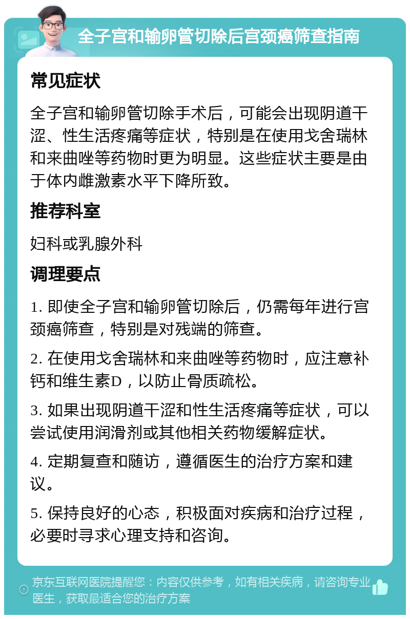 全子宫和输卵管切除后宫颈癌筛查指南 常见症状 全子宫和输卵管切除手术后，可能会出现阴道干涩、性生活疼痛等症状，特别是在使用戈舍瑞林和来曲唑等药物时更为明显。这些症状主要是由于体内雌激素水平下降所致。 推荐科室 妇科或乳腺外科 调理要点 1. 即使全子宫和输卵管切除后，仍需每年进行宫颈癌筛查，特别是对残端的筛查。 2. 在使用戈舍瑞林和来曲唑等药物时，应注意补钙和维生素D，以防止骨质疏松。 3. 如果出现阴道干涩和性生活疼痛等症状，可以尝试使用润滑剂或其他相关药物缓解症状。 4. 定期复查和随访，遵循医生的治疗方案和建议。 5. 保持良好的心态，积极面对疾病和治疗过程，必要时寻求心理支持和咨询。