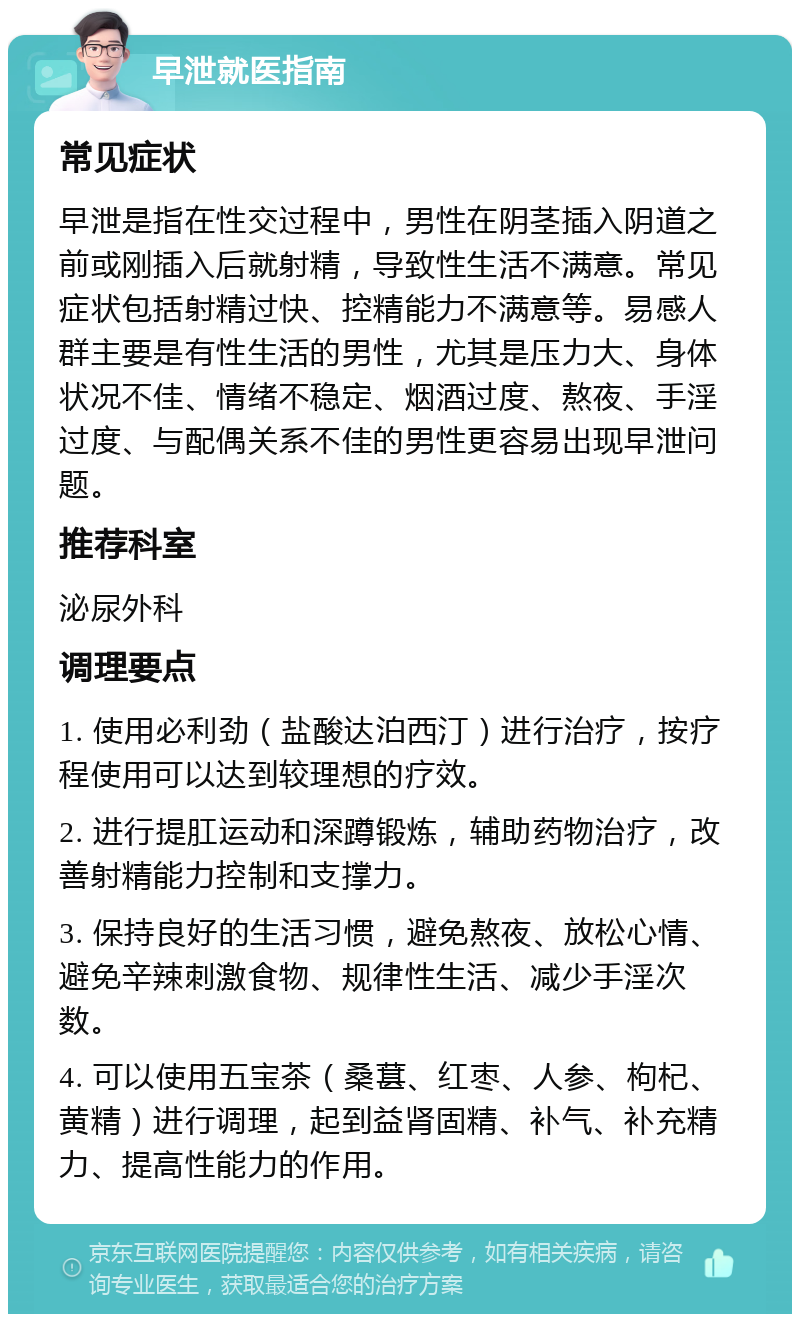 早泄就医指南 常见症状 早泄是指在性交过程中，男性在阴茎插入阴道之前或刚插入后就射精，导致性生活不满意。常见症状包括射精过快、控精能力不满意等。易感人群主要是有性生活的男性，尤其是压力大、身体状况不佳、情绪不稳定、烟酒过度、熬夜、手淫过度、与配偶关系不佳的男性更容易出现早泄问题。 推荐科室 泌尿外科 调理要点 1. 使用必利劲（盐酸达泊西汀）进行治疗，按疗程使用可以达到较理想的疗效。 2. 进行提肛运动和深蹲锻炼，辅助药物治疗，改善射精能力控制和支撑力。 3. 保持良好的生活习惯，避免熬夜、放松心情、避免辛辣刺激食物、规律性生活、减少手淫次数。 4. 可以使用五宝茶（桑葚、红枣、人参、枸杞、黄精）进行调理，起到益肾固精、补气、补充精力、提高性能力的作用。