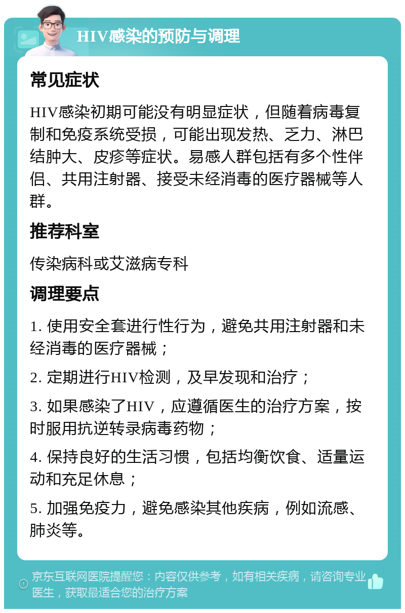 HIV感染的预防与调理 常见症状 HIV感染初期可能没有明显症状，但随着病毒复制和免疫系统受损，可能出现发热、乏力、淋巴结肿大、皮疹等症状。易感人群包括有多个性伴侣、共用注射器、接受未经消毒的医疗器械等人群。 推荐科室 传染病科或艾滋病专科 调理要点 1. 使用安全套进行性行为，避免共用注射器和未经消毒的医疗器械； 2. 定期进行HIV检测，及早发现和治疗； 3. 如果感染了HIV，应遵循医生的治疗方案，按时服用抗逆转录病毒药物； 4. 保持良好的生活习惯，包括均衡饮食、适量运动和充足休息； 5. 加强免疫力，避免感染其他疾病，例如流感、肺炎等。