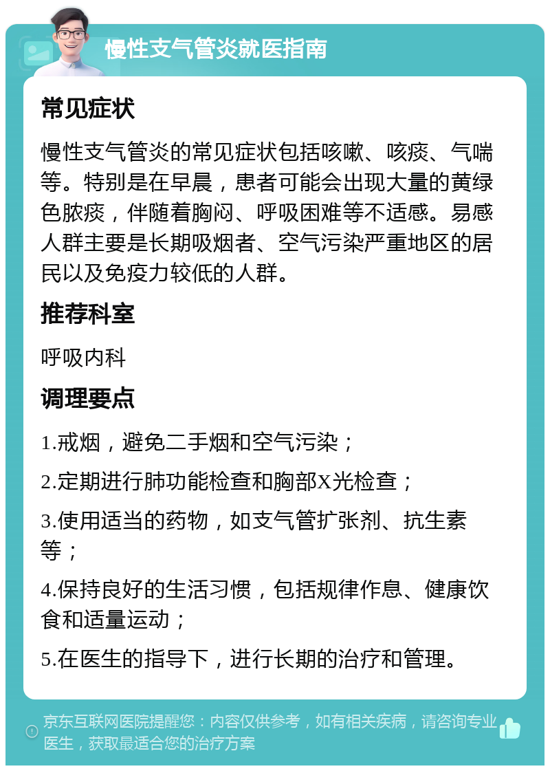 慢性支气管炎就医指南 常见症状 慢性支气管炎的常见症状包括咳嗽、咳痰、气喘等。特别是在早晨，患者可能会出现大量的黄绿色脓痰，伴随着胸闷、呼吸困难等不适感。易感人群主要是长期吸烟者、空气污染严重地区的居民以及免疫力较低的人群。 推荐科室 呼吸内科 调理要点 1.戒烟，避免二手烟和空气污染； 2.定期进行肺功能检查和胸部X光检查； 3.使用适当的药物，如支气管扩张剂、抗生素等； 4.保持良好的生活习惯，包括规律作息、健康饮食和适量运动； 5.在医生的指导下，进行长期的治疗和管理。