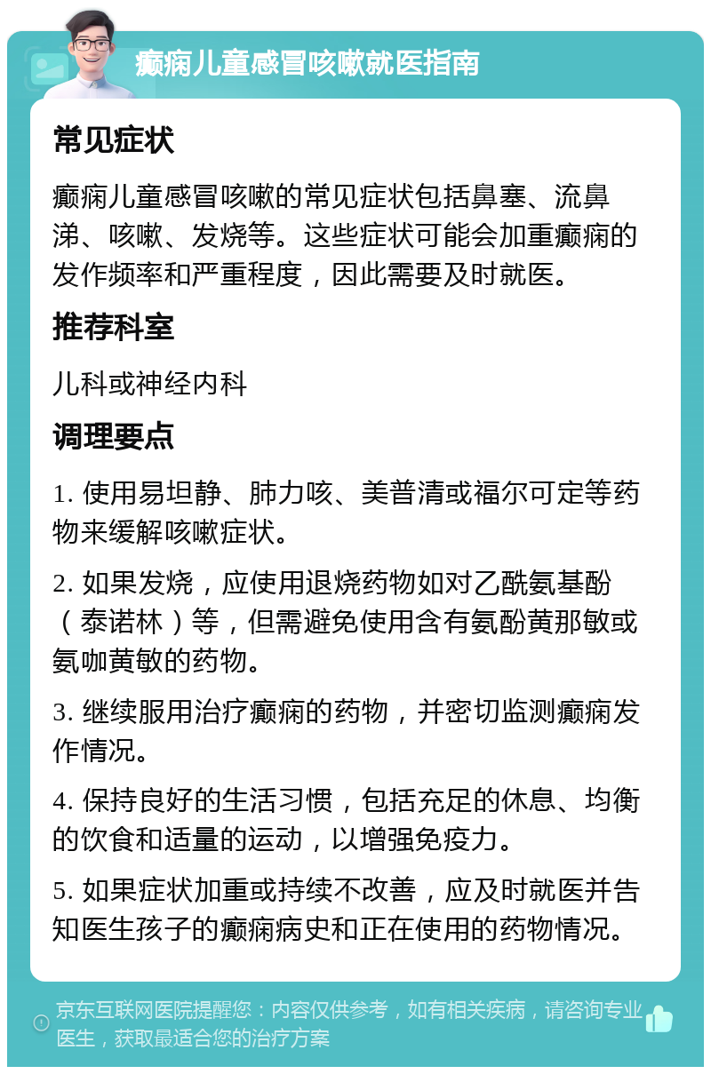 癫痫儿童感冒咳嗽就医指南 常见症状 癫痫儿童感冒咳嗽的常见症状包括鼻塞、流鼻涕、咳嗽、发烧等。这些症状可能会加重癫痫的发作频率和严重程度，因此需要及时就医。 推荐科室 儿科或神经内科 调理要点 1. 使用易坦静、肺力咳、美普清或福尔可定等药物来缓解咳嗽症状。 2. 如果发烧，应使用退烧药物如对乙酰氨基酚（泰诺林）等，但需避免使用含有氨酚黄那敏或氨咖黄敏的药物。 3. 继续服用治疗癫痫的药物，并密切监测癫痫发作情况。 4. 保持良好的生活习惯，包括充足的休息、均衡的饮食和适量的运动，以增强免疫力。 5. 如果症状加重或持续不改善，应及时就医并告知医生孩子的癫痫病史和正在使用的药物情况。